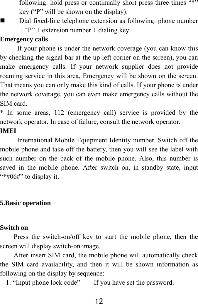  12  following: hold press or continually short press three times “*” key (“P” will be shown on the display).  Dial fixed-line telephone extension as following: phone number + “P” + extension number + dialing key Emergency calls If your phone is under the network coverage (you can know this by checking the signal bar at the up left corner on the screen), you can make emergency calls. If your network supplier does not provide roaming service in this area, Emergency will be shown on the screen. That means you can only make this kind of calls. If your phone is under the network coverage, you can even make emergency calls without the SIM card. * In some areas, 112 (emergency call) service is provided by the network operator. In case of failure, consult the network operator.   IMEI   International Mobile Equipment Identity number. Switch off the mobile phone and take off the battery, then you will see the label with such number on the back of the mobile phone. Also, this number is saved in the mobile phone. After switch on, in standby state, input “*#06#” to display it.   5.Basic operation Switch on Press the switch-on/off key to start the mobile phone, then the screen will display switch-on image.   After insert SIM card, the mobile phone will automatically check the SIM card availability, and then it will be shown information as following on the display by sequence: 1. “Input phone lock code”——If you have set the password.   