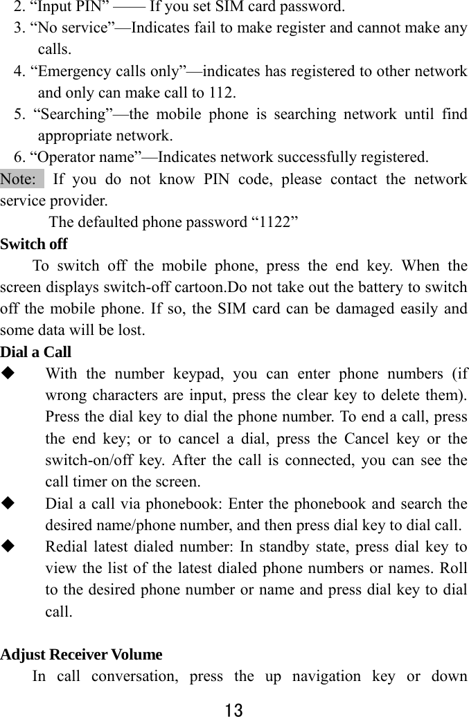  13  2. “Input PIN” —— If you set SIM card password.       3. “No service”—Indicates fail to make register and cannot make any calls. 4. “Emergency calls only”—indicates has registered to other network and only can make call to 112. 5. “Searching”—the mobile phone is searching network until find appropriate network. 6. “Operator name”—Indicates network successfully registered. Note:  If you do not know PIN code, please contact the network service provider.   The defaulted phone password “1122” Switch off   To switch off the mobile phone, press the end key. When the screen displays switch-off cartoon.Do not take out the battery to switch off the mobile phone. If so, the SIM card can be damaged easily and some data will be lost.   Dial a Call  With the number keypad, you can enter phone numbers (if wrong characters are input, press the clear key to delete them). Press the dial key to dial the phone number. To end a call, press the end key; or to cancel a dial, press the Cancel key or the switch-on/off key. After the call is connected, you can see the call timer on the screen.    Dial a call via phonebook: Enter the phonebook and search the desired name/phone number, and then press dial key to dial call.  Redial latest dialed number: In standby state, press dial key to view the list of the latest dialed phone numbers or names. Roll to the desired phone number or name and press dial key to dial call.   Adjust Receiver Volume In call conversation, press the up navigation key or down 