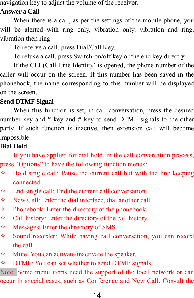  14  navigation key to adjust the volume of the receiver.   Answer a Call   When there is a call, as per the settings of the mobile phone, you will be alerted with ring only, vibration only, vibration and ring, vibration then ring.   To receive a call, press Dial/Call Key.   To refuse a call, press Switch-on/off key or the end key directly.   If the CLI (Call Line Identity) is opened, the phone number of the caller will occur on the screen. If this number has been saved in the phonebook, the name corresponding to this number will be displayed on the screen. Send DTMF Signal   When this function is set, in call conversation, press the desired number key and * key and # key to send DTMF signals to the other party. If such function is inactive, then extension call will become impossible.  Dial Hold   If you have applied for dial hold, in the call conversation process, press “Options” to have the following function menus:    Hold single call: Pause the current call but with the line keeping connected.    End single call: End the current call conversation.    New Call: Enter the dial interface, dial another call.    Phonebook: Enter the directory of the phonebook.    Call history: Enter the directory of the call history.    Messages: Enter the directory of SMS.    Sound recorder: While having call conversation, you can record the call.    Mute: You can activate/inactivate the speaker.    DTMF: You can set whether to send DTMF signals.   Note: Some menu items need the support of the local network or can occur in special cases, such as Conference and New Call. Consult the 