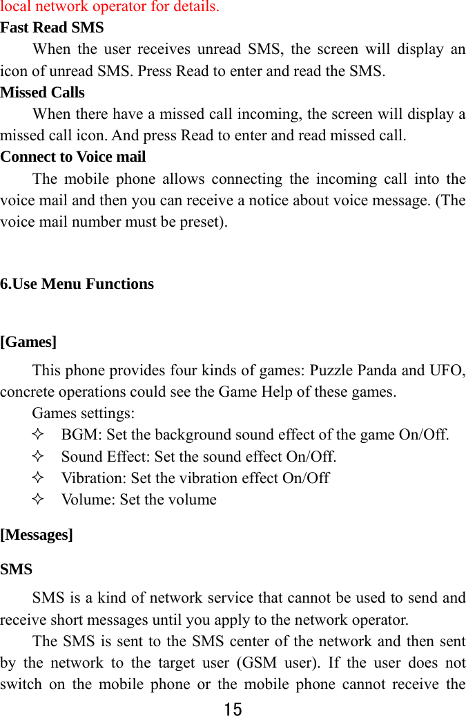  15  local network operator for details.   Fast Read SMS When the user receives unread SMS, the screen will display an icon of unread SMS. Press Read to enter and read the SMS.   Missed Calls   When there have a missed call incoming, the screen will display a missed call icon. And press Read to enter and read missed call.   Connect to Voice mail   The mobile phone allows connecting the incoming call into the voice mail and then you can receive a notice about voice message. (The voice mail number must be preset).   6.Use Menu Functions [Games] This phone provides four kinds of games: Puzzle Panda and UFO, concrete operations could see the Game Help of these games. Games settings:  BGM: Set the background sound effect of the game On/Off.  Sound Effect: Set the sound effect On/Off.  Vibration: Set the vibration effect On/Off  Volume: Set the volume    [Messages] SMS SMS is a kind of network service that cannot be used to send and receive short messages until you apply to the network operator. The SMS is sent to the SMS center of the network and then sent by the network to the target user (GSM user). If the user does not switch on the mobile phone or the mobile phone cannot receive the 