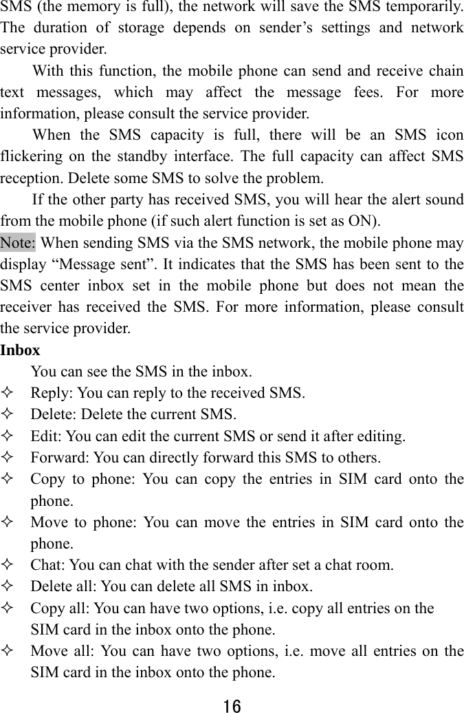  16  SMS (the memory is full), the network will save the SMS temporarily. The duration of storage depends on sender’s settings and network service provider.   With this function, the mobile phone can send and receive chain text messages, which may affect the message fees. For more information, please consult the service provider.   When the SMS capacity is full, there will be an SMS icon flickering on the standby interface. The full capacity can affect SMS reception. Delete some SMS to solve the problem.   If the other party has received SMS, you will hear the alert sound from the mobile phone (if such alert function is set as ON). Note: When sending SMS via the SMS network, the mobile phone may display “Message sent”. It indicates that the SMS has been sent to the SMS center inbox set in the mobile phone but does not mean the receiver has received the SMS. For more information, please consult the service provider. Inbox  You can see the SMS in the inbox.    Reply: You can reply to the received SMS.    Delete: Delete the current SMS.  Edit: You can edit the current SMS or send it after editing.    Forward: You can directly forward this SMS to others.    Copy to phone: You can copy the entries in SIM card onto the phone.   Move to phone: You can move the entries in SIM card onto the phone.  Chat: You can chat with the sender after set a chat room.  Delete all: You can delete all SMS in inbox.  Copy all: You can have two options, i.e. copy all entries on the SIM card in the inbox onto the phone.    Move all: You can have two options, i.e. move all entries on the SIM card in the inbox onto the phone. 