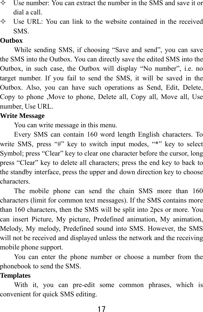  17   Use number: You can extract the number in the SMS and save it or dial a call.  Use URL: You can link to the website contained in the received SMS.  Outbox While sending SMS, if choosing “Save and send”, you can save the SMS into the Outbox. You can directly save the edited SMS into the Outbox, in such case, the Outbox will display “No number”, i.e. no target number. If you fail to send the SMS, it will be saved in the Outbox. Also, you can have such operations as Send, Edit, Delete, Copy to phone ,Move to phone, Delete all, Copy all, Move all, Use number, Use URL. Write Message You can write message in this menu.   Every SMS can contain 160 word length English characters. To write SMS, press “#” key to switch input modes, “*” key to select Symbol; press “Clear” key to clear one character before the cursor, long press “Clear” key to delete all characters; press the end key to back to the standby interface, press the upper and down direction key to choose characters. The mobile phone can send the chain SMS more than 160 characters (limit for common text messages). If the SMS contains more than 160 characters, then the SMS will be split into 2pcs or more. You can insert Picture, My picture, Predefined animation, My animation, Melody, My melody, Predefined sound into SMS. However, the SMS will not be received and displayed unless the network and the receiving mobile phone support.   You can enter the phone number or choose a number from the phonebook to send the SMS.   Templates  With it, you can pre-edit some common phrases, which is convenient for quick SMS editing.   