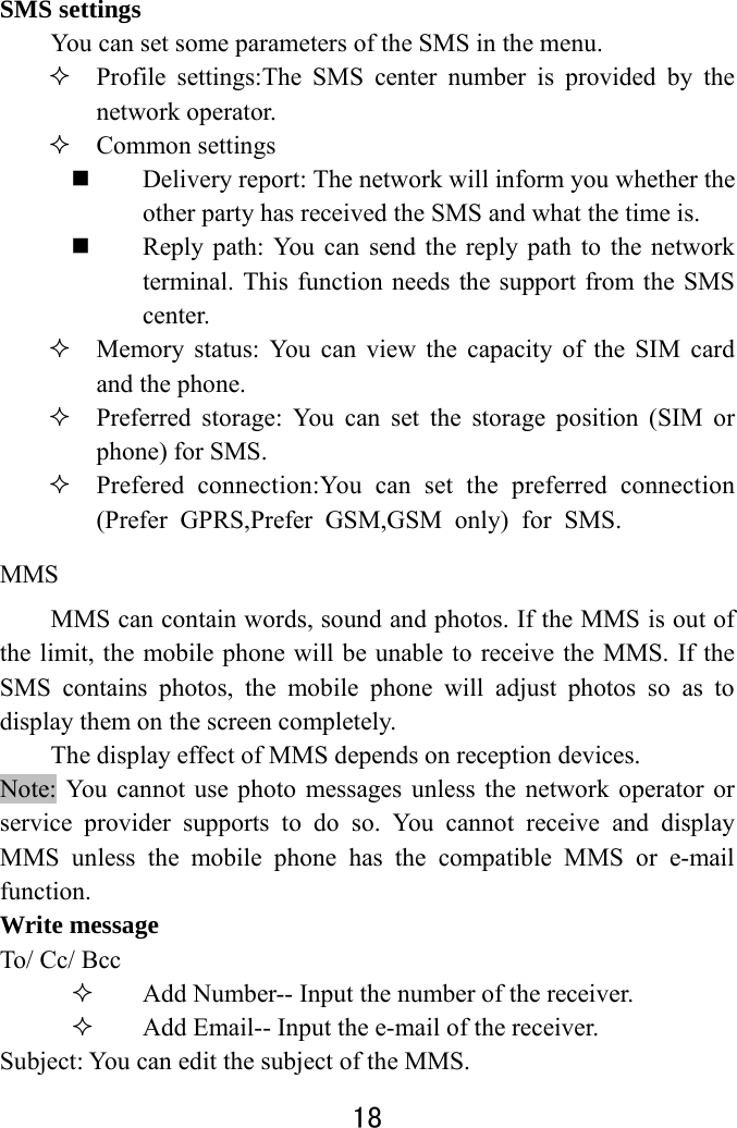  18  SMS settings   You can set some parameters of the SMS in the menu.    Profile settings:The SMS center number is provided by the network operator.    Common settings  Delivery report: The network will inform you whether the other party has received the SMS and what the time is.    Reply path: You can send the reply path to the network terminal. This function needs the support from the SMS center.   Memory status: You can view the capacity of the SIM card and the phone.    Preferred storage: You can set the storage position (SIM or phone) for SMS.    Prefered connection:You can set the preferred connection(Prefer GPRS,Prefer GSM,GSM only) for SMS. MMS   MMS can contain words, sound and photos. If the MMS is out of the limit, the mobile phone will be unable to receive the MMS. If the SMS contains photos, the mobile phone will adjust photos so as to display them on the screen completely. The display effect of MMS depends on reception devices.   Note: You cannot use photo messages unless the network operator or service provider supports to do so. You cannot receive and display MMS unless the mobile phone has the compatible MMS or e-mail function.  Write message To/ Cc/ Bcc  Add Number-- Input the number of the receiver.    Add Email-- Input the e-mail of the receiver. Subject: You can edit the subject of the MMS. 