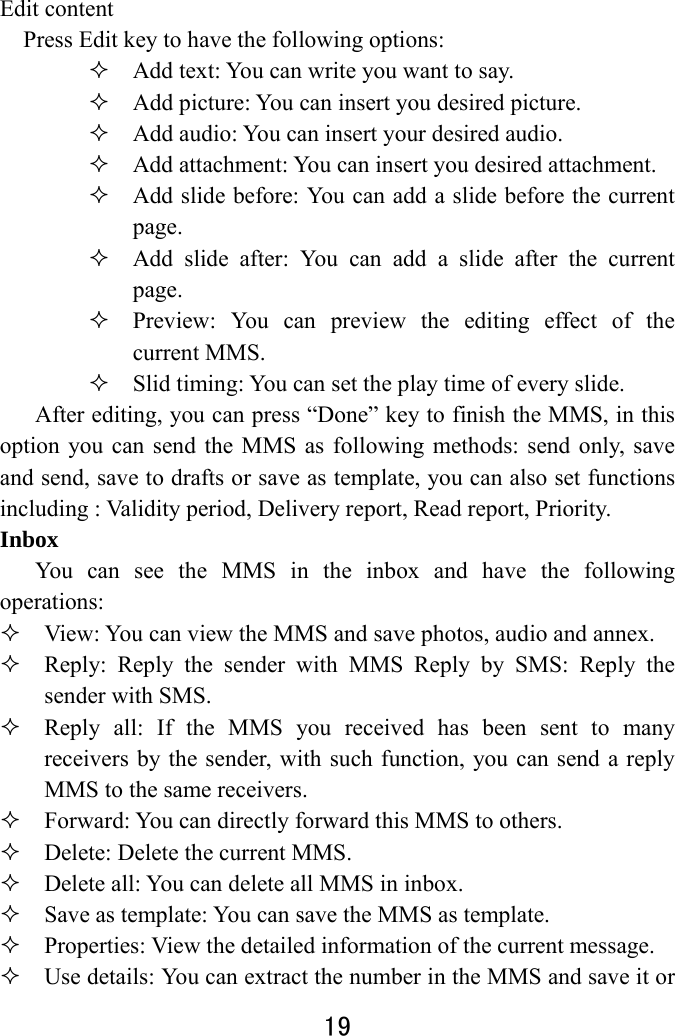  19  Edit content Press Edit key to have the following options:    Add text: You can write you want to say.  Add picture: You can insert you desired picture.  Add audio: You can insert your desired audio.    Add attachment: You can insert you desired attachment.  Add slide before: You can add a slide before the current page.  Add slide after: You can add a slide after the current page.  Preview: You can preview the editing effect of the current MMS.  Slid timing: You can set the play time of every slide. After editing, you can press “Done” key to finish the MMS, in this option you can send the MMS as following methods: send only, save and send, save to drafts or save as template, you can also set functions including : Validity period, Delivery report, Read report, Priority. Inbox  You can see the MMS in the inbox and have the following operations:   View: You can view the MMS and save photos, audio and annex.    Reply: Reply the sender with MMS Reply by SMS: Reply the sender with SMS.  Reply all: If the MMS you received has been sent to many receivers by the sender, with such function, you can send a reply MMS to the same receivers.    Forward: You can directly forward this MMS to others.      Delete: Delete the current MMS.  Delete all: You can delete all MMS in inbox.  Save as template: You can save the MMS as template.  Properties: View the detailed information of the current message.  Use details: You can extract the number in the MMS and save it or 