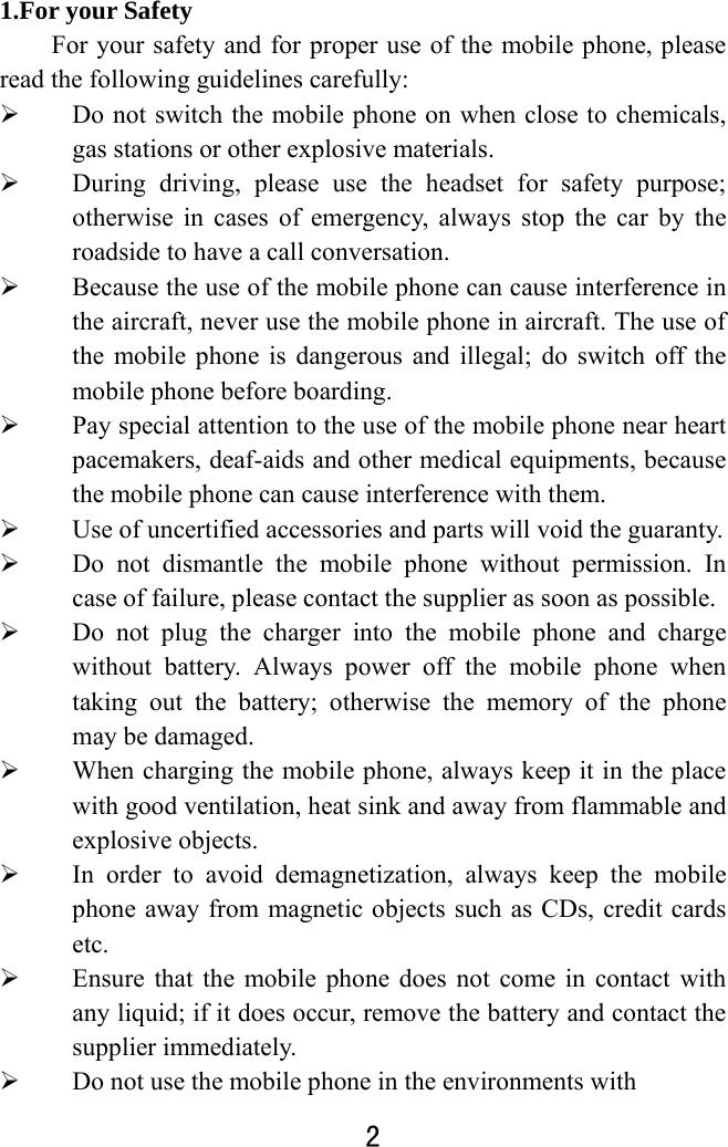  2  1.For your Safety For your safety and for proper use of the mobile phone, please read the following guidelines carefully:    Do not switch the mobile phone on when close to chemicals, gas stations or other explosive materials.  During driving, please use the headset for safety purpose; otherwise in cases of emergency, always stop the car by the roadside to have a call conversation.    Because the use of the mobile phone can cause interference in the aircraft, never use the mobile phone in aircraft. The use of the mobile phone is dangerous and illegal; do switch off the mobile phone before boarding.    Pay special attention to the use of the mobile phone near heart pacemakers, deaf-aids and other medical equipments, because the mobile phone can cause interference with them.    Use of uncertified accessories and parts will void the guaranty.    Do not dismantle the mobile phone without permission. In case of failure, please contact the supplier as soon as possible.    Do not plug the charger into the mobile phone and charge without battery. Always power off the mobile phone when taking out the battery; otherwise the memory of the phone may be damaged.    When charging the mobile phone, always keep it in the place with good ventilation, heat sink and away from flammable and explosive objects.    In order to avoid demagnetization, always keep the mobile phone away from magnetic objects such as CDs, credit cards etc.   Ensure that the mobile phone does not come in contact with any liquid; if it does occur, remove the battery and contact the supplier immediately.    Do not use the mobile phone in the environments with