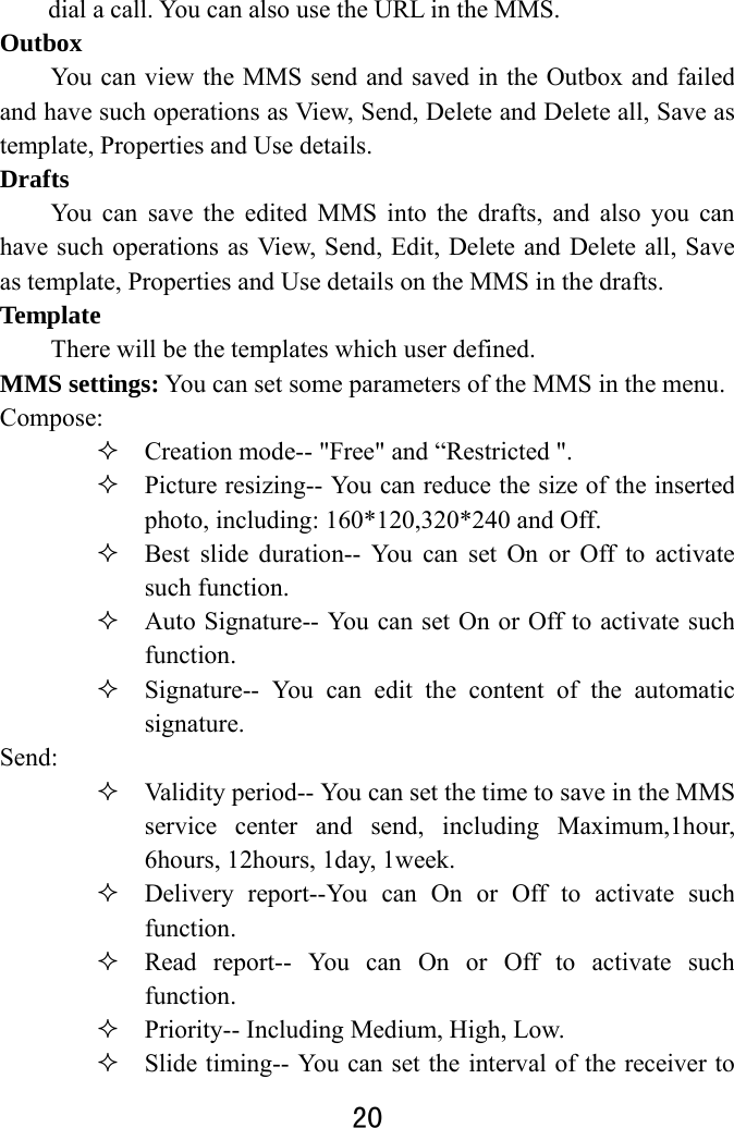  20  dial a call. You can also use the URL in the MMS.   Outbox  You can view the MMS send and saved in the Outbox and failed and have such operations as View, Send, Delete and Delete all, Save as template, Properties and Use details.   Drafts  You can save the edited MMS into the drafts, and also you can have such operations as View, Send, Edit, Delete and Delete all, Save as template, Properties and Use details on the MMS in the drafts.   Template There will be the templates which user defined.   MMS settings: You can set some parameters of the MMS in the menu.   Compose:   Creation mode-- &quot;Free&quot; and “Restricted &quot;.  Picture resizing-- You can reduce the size of the inserted photo, including: 160*120,320*240 and Off.  Best slide duration-- You can set On or Off to activate such function.  Auto Signature-- You can set On or Off to activate such function.   Signature-- You can edit the content of the automatic signature.  Send:   Validity period-- You can set the time to save in the MMS service center and send, including Maximum,1hour, 6hours, 12hours, 1day, 1week.    Delivery report--You can On or Off to activate such function.   Read report-- You can On or Off to activate such function.  Priority-- Including Medium, High, Low.  Slide timing-- You can set the interval of the receiver to 