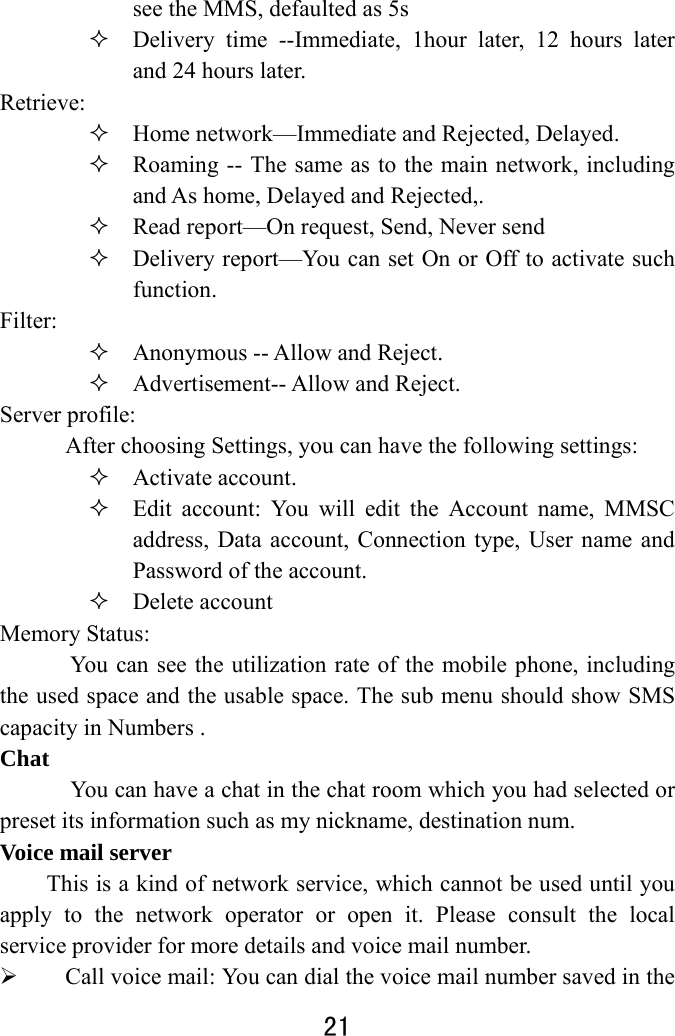  21  see the MMS, defaulted as 5s    Delivery time --Immediate, 1hour later, 12 hours later and 24 hours later.   Retrieve:   Home network—Immediate and Rejected, Delayed.    Roaming -- The same as to the main network, including and As home, Delayed and Rejected,.    Read report—On request, Send, Never send    Delivery report—You can set On or Off to activate such function.  Filter:   Anonymous -- Allow and Reject.    Advertisement-- Allow and Reject. Server profile:   After choosing Settings, you can have the following settings:    Activate account.  Edit account: You will edit the Account name, MMSC address, Data account, Connection type, User name and Password of the account.  Delete account Memory Status:   You can see the utilization rate of the mobile phone, including the used space and the usable space. The sub menu should show SMS capacity in Numbers . Chat       You can have a chat in the chat room which you had selected or preset its information such as my nickname, destination num. Voice mail server This is a kind of network service, which cannot be used until you apply to the network operator or open it. Please consult the local service provider for more details and voice mail number.    Call voice mail: You can dial the voice mail number saved in the 