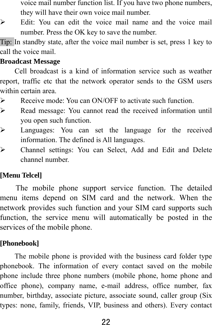  22  voice mail number function list. If you have two phone numbers, they will have their own voice mail number.    Edit: You can edit the voice mail name and the voice mail number. Press the OK key to save the number.   Tip: In standby state, after the voice mail number is set, press 1 key to call the voice mail.   Broadcast Message Cell broadcast is a kind of information service such as weather report, traffic etc that the network operator sends to the GSM users within certain area.    Receive mode: You can ON/OFF to activate such function.  Read message: You cannot read the received information until you open such function.    Languages: You can set the language for the received information. The defined is All languages.  Channel settings: You can Select, Add and Edit and Delete channel number. [Menu Telcel] The mobile phone support service function. The detailed menu items depend on SIM card and the network. When the network provides such function and your SIM card supports such function, the service menu will automatically be posted in the services of the mobile phone.   [Phonebook] The mobile phone is provided with the business card folder type phonebook. The information of every contact saved on the mobile phone include three phone numbers (mobile phone, home phone and office phone), company name, e-mail address, office number, fax number, birthday, associate picture, associate sound, caller group (Six types: none, family, friends, VIP, business and others). Every contact 