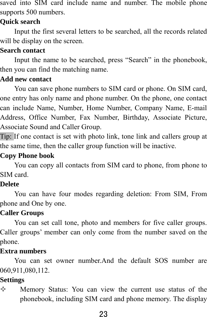  23  saved into SIM card include name and number. The mobile phone supports 500 numbers. Quick search         Input the first several letters to be searched, all the records related will be display on the screen.       Search contact Input the name to be searched, press “Search” in the phonebook, then you can find the matching name.   Add new contact You can save phone numbers to SIM card or phone. On SIM card, one entry has only name and phone number. On the phone, one contact can include Name, Number, Home Number, Company Name, E-mail Address, Office Number, Fax Number, Birthday, Associate Picture, Associate Sound and Caller Group.   Tip: If one contact is set with photo link, tone link and callers group at the same time, then the caller group function will be inactive. Copy Phone book You can copy all contacts from SIM card to phone, from phone to SIM card. Delete You can have four modes regarding deletion: From SIM, From phone and One by one.     Caller Groups You can set call tone, photo and members for five caller groups. Caller groups’ member can only come from the number saved on the phone.  Extra numbers You can set owner number.And the default SOS number are 060,911,080,112. Settings  Memory Status: You can view the current use status of the phonebook, including SIM card and phone memory. The display 