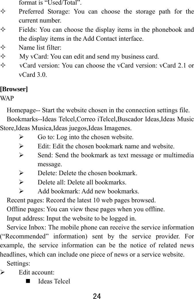  24  format is “Used/Total”.    Preferred Storage: You can choose the storage path for the current number.    Fields: You can choose the display items in the phonebook and the display items in the Add Contact interface.    Name list filter:      My vCard: You can edit and send my business card.        vCard version: You can choose the vCard version: vCard 2.1 or vCard 3.0. [Browser] WA P  Homepage-- Start the website chosen in the connection settings file.   Bookmarks--Ideas Telcel,Correo iTelcel,Buscador Ideas,Ideas Music Store,Ideas Musica,Ideas juegos,Ideas Imagenes.  Go to: Log into the chosen website.    Edit: Edit the chosen bookmark name and website.    Send: Send the bookmark as text message or multimedia message.  Delete: Delete the chosen bookmark.    Delete all: Delete all bookmarks.    Add bookmark: Add new bookmarks.   Recent pages: Record the latest 10 web pages browsed.   Offline pages: You can view these pages when you offline. Input address: Input the website to be logged in.   Service Inbox: The mobile phone can receive the service information (“Recommended” information) sent by the service provider. For example, the service information can be the notice of related news headlines, which can include one piece of news or a service website.   Settings:   Edit account:    Ideas Telcel 