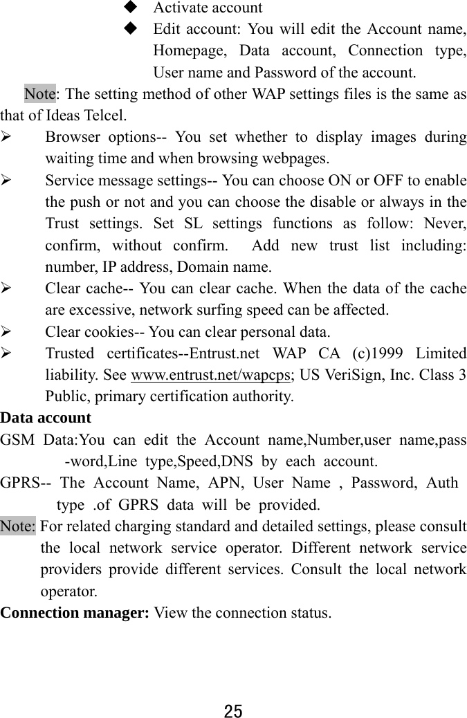  25   Activate account    Edit account: You will edit the Account name, Homepage, Data account, Connection type, User name and Password of the account. Note: The setting method of other WAP settings files is the same as that of Ideas Telcel.    Browser options-- You set whether to display images during waiting time and when browsing webpages.    Service message settings-- You can choose ON or OFF to enable the push or not and you can choose the disable or always in the Trust settings. Set SL settings functions as follow: Never, confirm, without confirm.  Add new trust list including: number, IP address, Domain name.      Clear cache-- You can clear cache. When the data of the cache are excessive, network surfing speed can be affected.    Clear cookies-- You can clear personal data.  Trusted certificates--Entrust.net WAP CA (c)1999 Limited liability. See www.entrust.net/wapcps; US VeriSign, Inc. Class 3 Public, primary certification authority. Data account GSM Data:You can edit the Account name,Number,user name,pass-word,Line type,Speed,DNS by each account. GPRS-- The Account Name, APN, User Name , Password, Auth type .of GPRS data will be provided. Note: For related charging standard and detailed settings, please consult the local network service operator. Different network service providers provide different services. Consult the local network operator.  Connection manager: View the connection status.  