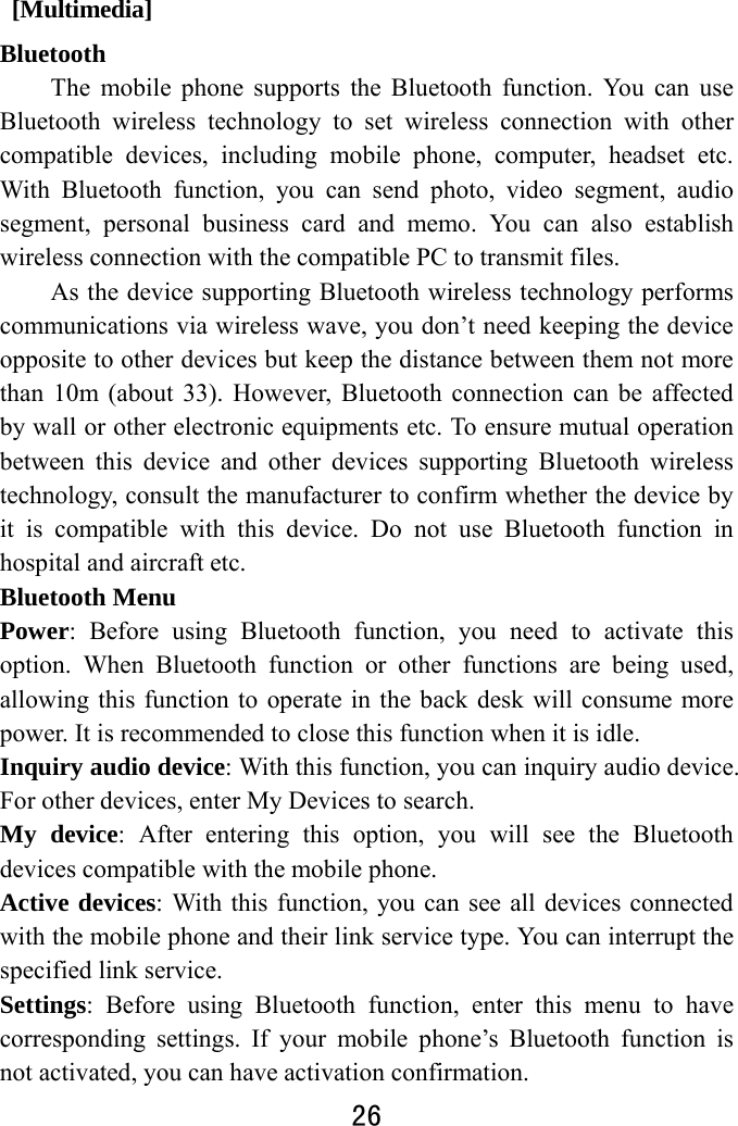  26   [Multimedia] Bluetooth The mobile phone supports the Bluetooth function. You can use Bluetooth wireless technology to set wireless connection with other compatible devices, including mobile phone, computer, headset etc. With Bluetooth function, you can send photo, video segment, audio segment, personal business card and memo. You can also establish wireless connection with the compatible PC to transmit files.   As the device supporting Bluetooth wireless technology performs communications via wireless wave, you don’t need keeping the device opposite to other devices but keep the distance between them not more than 10m (about 33). However, Bluetooth connection can be affected by wall or other electronic equipments etc. To ensure mutual operation between this device and other devices supporting Bluetooth wireless technology, consult the manufacturer to confirm whether the device by it is compatible with this device. Do not use Bluetooth function in hospital and aircraft etc. Bluetooth Menu   Power: Before using Bluetooth function, you need to activate this option. When Bluetooth function or other functions are being used, allowing this function to operate in the back desk will consume more power. It is recommended to close this function when it is idle.   Inquiry audio device: With this function, you can inquiry audio device. For other devices, enter My Devices to search.   My device: After entering this option, you will see the Bluetooth devices compatible with the mobile phone.   Active devices: With this function, you can see all devices connected with the mobile phone and their link service type. You can interrupt the specified link service.   Settings: Before using Bluetooth function, enter this menu to have corresponding settings. If your mobile phone’s Bluetooth function is not activated, you can have activation confirmation.   