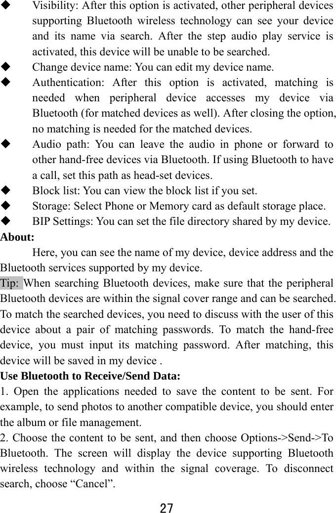  27   Visibility: After this option is activated, other peripheral devices supporting Bluetooth wireless technology can see your device and its name via search. After the step audio play service is activated, this device will be unable to be searched.  Change device name: You can edit my device name.    Authentication: After this option is activated, matching is needed when peripheral device accesses my device via Bluetooth (for matched devices as well). After closing the option, no matching is needed for the matched devices.  Audio path: You can leave the audio in phone or forward to other hand-free devices via Bluetooth. If using Bluetooth to have a call, set this path as head-set devices.  Block list: You can view the block list if you set.  Storage: Select Phone or Memory card as default storage place.  BIP Settings: You can set the file directory shared by my device. About:  Here, you can see the name of my device, device address and the Bluetooth services supported by my device.   Tip: When searching Bluetooth devices, make sure that the peripheral Bluetooth devices are within the signal cover range and can be searched. To match the searched devices, you need to discuss with the user of this device about a pair of matching passwords. To match the hand-free device, you must input its matching password. After matching, this device will be saved in my device .   Use Bluetooth to Receive/Send Data:   1. Open the applications needed to save the content to be sent. For example, to send photos to another compatible device, you should enter the album or file management.   2. Choose the content to be sent, and then choose Options-&gt;Send-&gt;To Bluetooth. The screen will display the device supporting Bluetooth wireless technology and within the signal coverage. To disconnect search, choose “Cancel”.   