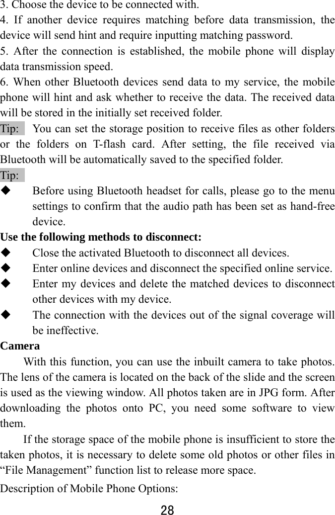  28  3. Choose the device to be connected with.   4. If another device requires matching before data transmission, the device will send hint and require inputting matching password.   5. After the connection is established, the mobile phone will display data transmission speed. 6. When other Bluetooth devices send data to my service, the mobile phone will hint and ask whether to receive the data. The received data will be stored in the initially set received folder.   Tip:    You can set the storage position to receive files as other folders or the folders on T-flash card. After setting, the file received via Bluetooth will be automatically saved to the specified folder.   Tip:   Before using Bluetooth headset for calls, please go to the menu settings to confirm that the audio path has been set as hand-free device. Use the following methods to disconnect:    Close the activated Bluetooth to disconnect all devices.    Enter online devices and disconnect the specified online service.    Enter my devices and delete the matched devices to disconnect other devices with my device.    The connection with the devices out of the signal coverage will be ineffective. Camera With this function, you can use the inbuilt camera to take photos. The lens of the camera is located on the back of the slide and the screen is used as the viewing window. All photos taken are in JPG form. After downloading the photos onto PC, you need some software to view them.  If the storage space of the mobile phone is insufficient to store the taken photos, it is necessary to delete some old photos or other files in “File Management” function list to release more space.   Description of Mobile Phone Options:   