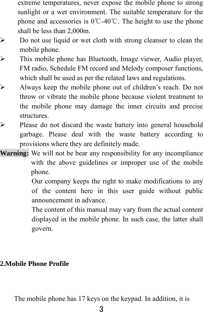  3  extreme temperatures, never expose the mobile phone to strong sunlight or a wet environment. The suitable temperature for the phone and accessories is 0℃-40℃. The height to use the phone shall be less than 2,000m.  Do not use liquid or wet cloth with strong cleanser to clean the mobile phone.  This mobile phone has Bluetooth, Image viewer, Audio player, FM radio, Schedule FM record and Melody composer functions, which shall be used as per the related laws and regulations.  Always keep the mobile phone out of children’s reach. Do not throw or vibrate the mobile phone because violent treatment to the mobile phone may damage the inner circuits and precise structures.  Please do not discard the waste battery into general household garbage. Please deal with the waste battery according to provisions where they are definitely made. Warning: We will not be bear any responsibility for any incompliance with the above guidelines or improper use of the mobile phone. Our company keeps the right to make modifications to any of the content here in this user guide without public announcement in advance. The content of this manual may vary from the actual content displayed in the mobile phone. In such case, the latter shall govern. 2.Mobile Phone Profile The mobile phone has 17 keys on the keypad. In addition, it is 