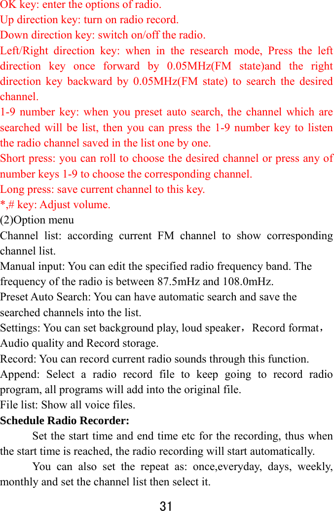  31  OK key: enter the options of radio. Up direction key: turn on radio record. Down direction key: switch on/off the radio. Left/Right direction key: when in the research mode, Press the left direction key once forward by 0.05MHz(FM state)and the right direction key backward by 0.05MHz(FM state) to search the desired channel. 1-9 number key: when you preset auto search, the channel which are searched will be list, then you can press the 1-9 number key to listen the radio channel saved in the list one by one. Short press: you can roll to choose the desired channel or press any of number keys 1-9 to choose the corresponding channel. Long press: save current channel to this key. *,# key: Adjust volume. (2)Option menu   Channel list: according current FM channel to show corresponding channel list.   Manual input: You can edit the specified radio frequency band. The frequency of the radio is between 87.5mHz and 108.0mHz.   Preset Auto Search: You can have automatic search and save the searched channels into the list.   Settings: You can set background play, loud speaker，Record format，Audio quality and Record storage.   Record: You can record current radio sounds through this function. Append: Select a radio record file to keep going to record radio program, all programs will add into the original file. File list: Show all voice files.   Schedule Radio Recorder:  Set the start time and end time etc for the recording, thus when the start time is reached, the radio recording will start automatically.   You can also set the repeat as: once,everyday, days, weekly, monthly and set the channel list then select it. 