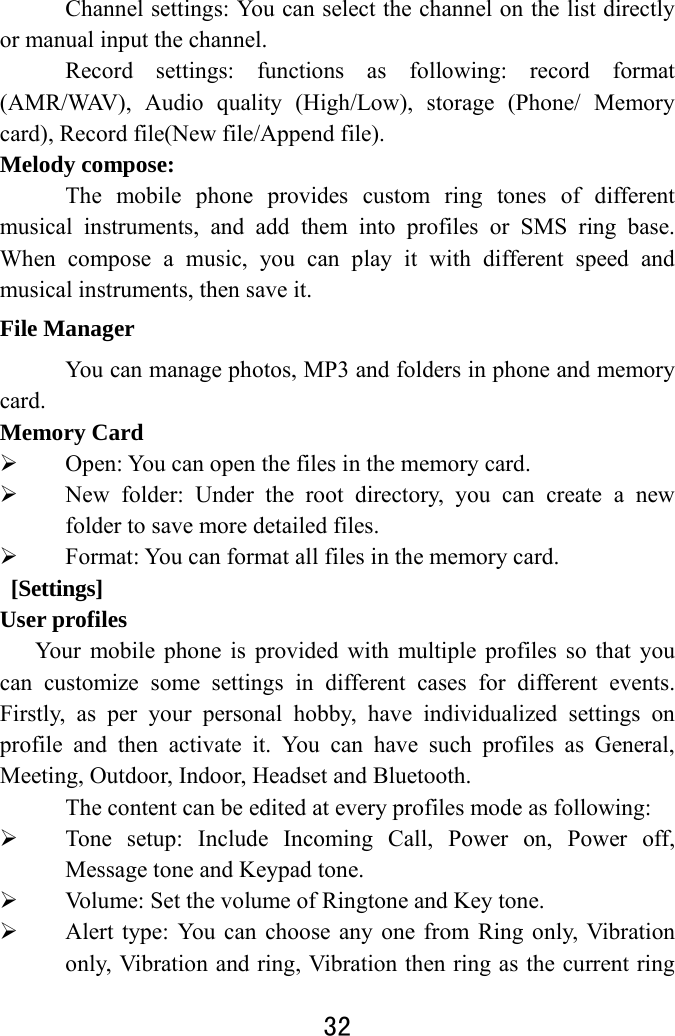  32  Channel settings: You can select the channel on the list directly or manual input the channel. Record settings: functions as following: record format (AMR/WAV), Audio quality (High/Low), storage (Phone/ Memory card), Record file(New file/Append file). Melody compose: The mobile phone provides custom ring tones of different musical instruments, and add them into profiles or SMS ring base. When compose a music, you can play it with different speed and musical instruments, then save it. File Manager You can manage photos, MP3 and folders in phone and memory card. Memory Card  Open: You can open the files in the memory card.  New folder: Under the root directory, you can create a new folder to save more detailed files.  Format: You can format all files in the memory card.    [Settings] User profiles Your mobile phone is provided with multiple profiles so that you can customize some settings in different cases for different events. Firstly, as per your personal hobby, have individualized settings on profile and then activate it. You can have such profiles as General, Meeting, Outdoor, Indoor, Headset and Bluetooth.   The content can be edited at every profiles mode as following:  Tone setup: Include Incoming Call, Power on, Power off, Message tone and Keypad tone.  Volume: Set the volume of Ringtone and Key tone.  Alert type: You can choose any one from Ring only, Vibration only, Vibration and ring, Vibration then ring as the current ring 