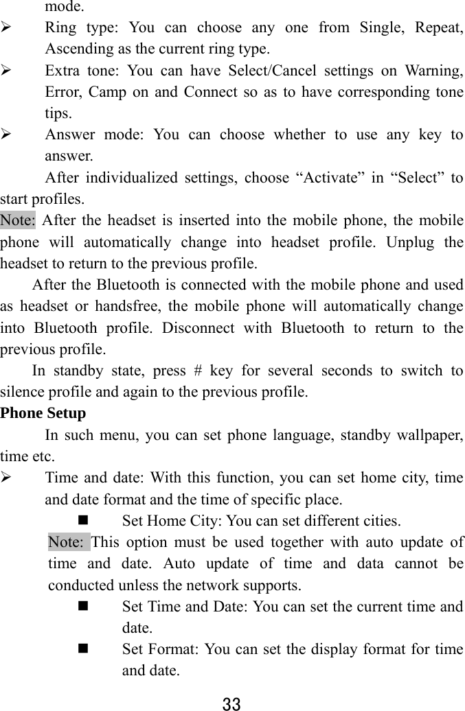  33  mode.  Ring type: You can choose any one from Single, Repeat, Ascending as the current ring type.  Extra tone: You can have Select/Cancel settings on Warning, Error, Camp on and Connect so as to have corresponding tone tips.  Answer mode: You can choose whether to use any key to answer. After individualized settings, choose “Activate” in “Select” to start profiles.   Note: After the headset is inserted into the mobile phone, the mobile phone will automatically change into headset profile. Unplug the headset to return to the previous profile. After the Bluetooth is connected with the mobile phone and used as headset or handsfree, the mobile phone will automatically change into Bluetooth profile. Disconnect with Bluetooth to return to the previous profile. In standby state, press # key for several seconds to switch to silence profile and again to the previous profile.   Phone Setup In such menu, you can set phone language, standby wallpaper, time etc.    Time and date: With this function, you can set home city, time and date format and the time of specific place.    Set Home City: You can set different cities.     Note: This option must be used together with auto update of time and date. Auto update of time and data cannot be conducted unless the network supports.    Set Time and Date: You can set the current time and date.  Set Format: You can set the display format for time and date.   