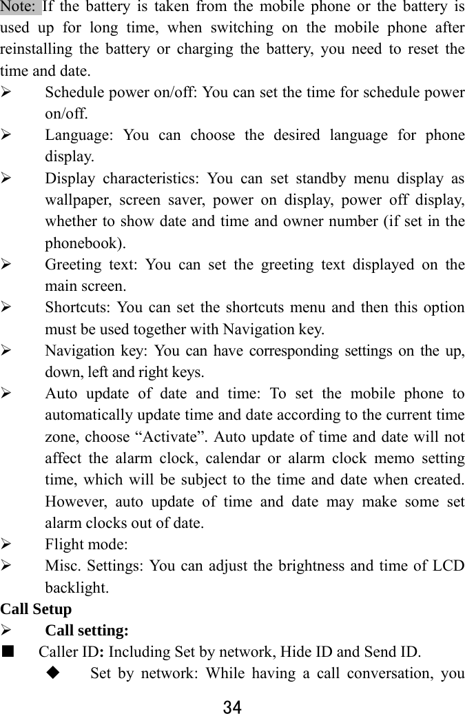  34  Note: If the battery is taken from the mobile phone or the battery is used up for long time, when switching on the mobile phone after reinstalling the battery or charging the battery, you need to reset the time and date.    Schedule power on/off: You can set the time for schedule power on/off.   Language: You can choose the desired language for phone display.   Display characteristics: You can set standby menu display as wallpaper, screen saver, power on display, power off display, whether to show date and time and owner number (if set in the phonebook).  Greeting text: You can set the greeting text displayed on the main screen.  Shortcuts: You can set the shortcuts menu and then this option must be used together with Navigation key.  Navigation key: You can have corresponding settings on the up, down, left and right keys.    Auto update of date and time: To set the mobile phone to automatically update time and date according to the current time zone, choose “Activate”. Auto update of time and date will not affect the alarm clock, calendar or alarm clock memo setting time, which will be subject to the time and date when created. However, auto update of time and date may make some set alarm clocks out of date.    Flight mode:  Misc. Settings: You can adjust the brightness and time of LCD backlight.  Call Setup  Call setting:  ■ Caller ID: Including Set by network, Hide ID and Send ID.  Set by network: While having a call conversation, you 