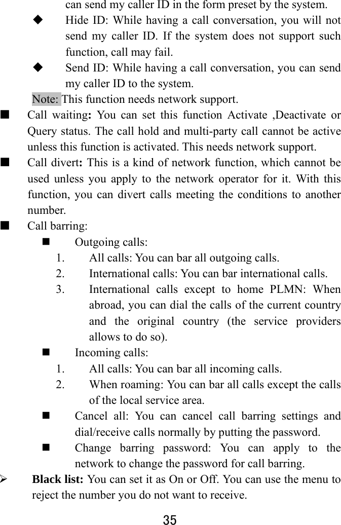  35  can send my caller ID in the form preset by the system.  Hide ID: While having a call conversation, you will not send my caller ID. If the system does not support such function, call may fail.    Send ID: While having a call conversation, you can send my caller ID to the system.     Note: This function needs network support.   ■ Call waiting: You can set this function Activate ,Deactivate or Query status. The call hold and multi-party call cannot be active unless this function is activated. This needs network support.   ■ Call divert: This is a kind of network function, which cannot be used unless you apply to the network operator for it. With this function, you can divert calls meeting the conditions to another number. ■ Call barring:  Outgoing calls:   1. All calls: You can bar all outgoing calls.   2. International calls: You can bar international calls.   3. International calls except to home PLMN: When abroad, you can dial the calls of the current country and the original country (the service providers allows to do so).    Incoming calls:   1. All calls: You can bar all incoming calls. 2. When roaming: You can bar all calls except the calls of the local service area.  Cancel all: You can cancel call barring settings and dial/receive calls normally by putting the password.    Change barring password: You can apply to the network to change the password for call barring.    Black list: You can set it as On or Off. You can use the menu to reject the number you do not want to receive. 