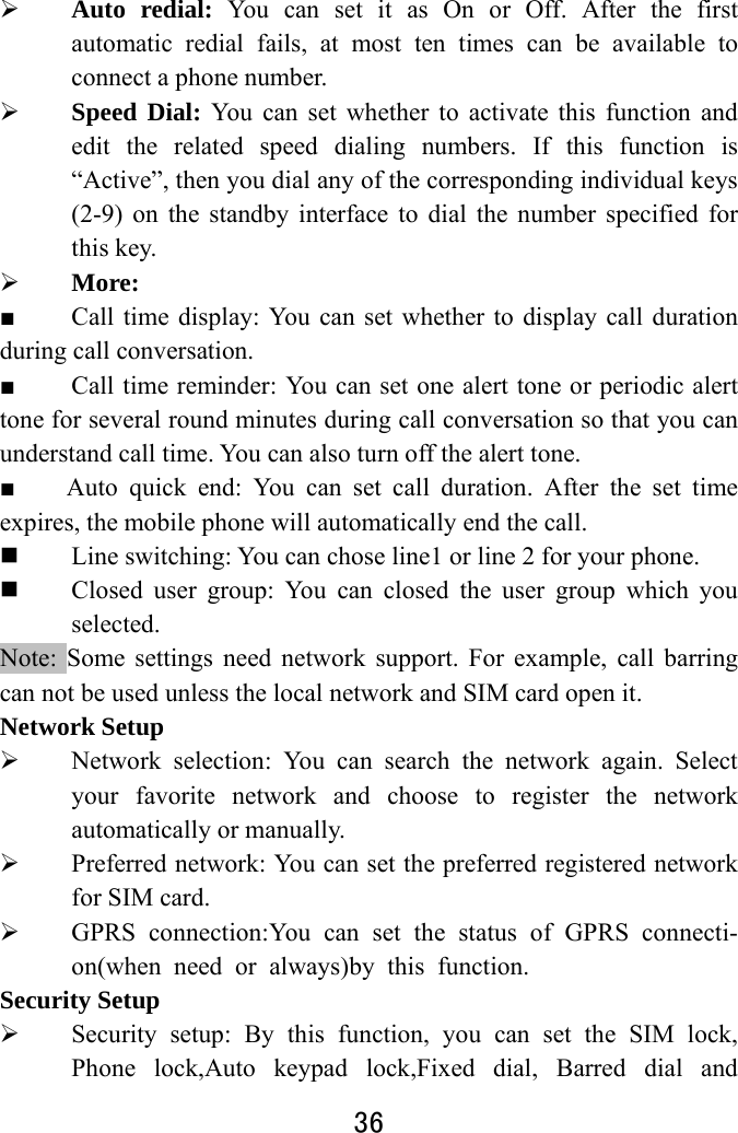  36   Auto redial: You can set it as On or Off. After the first automatic redial fails, at most ten times can be available to connect a phone number.    Speed Dial: You can set whether to activate this function and edit the related speed dialing numbers. If this function is “Active”, then you dial any of the corresponding individual keys (2-9) on the standby interface to dial the number specified for this key.    More: ■  Call time display: You can set whether to display call duration during call conversation.   ■  Call time reminder: You can set one alert tone or periodic alert tone for several round minutes during call conversation so that you can understand call time. You can also turn off the alert tone.   ■    Auto quick end: You can set call duration. After the set time expires, the mobile phone will automatically end the call.  Line switching: You can chose line1 or line 2 for your phone.  Closed user group: You can closed the user group which you selected.  Note: Some settings need network support. For example, call barring can not be used unless the local network and SIM card open it.   Network Setup  Network selection: You can search the network again. Select your favorite network and choose to register the network automatically or manually.    Preferred network: You can set the preferred registered network for SIM card.  GPRS connection:You can set the status of GPRS connecti-on(when need or always)by this function. Security Setup  Security setup: By this function, you can set the SIM lock, Phone lock,Auto keypad lock,Fixed dial, Barred dial and 