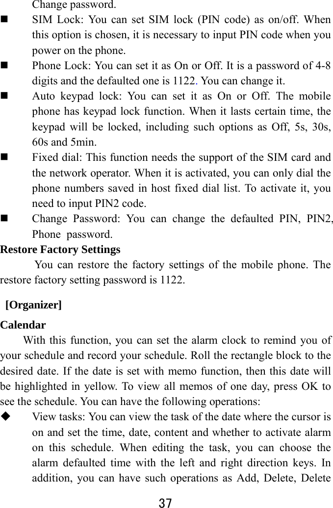  37  Change password.  SIM Lock: You can set SIM lock (PIN code) as on/off. When this option is chosen, it is necessary to input PIN code when you power on the phone.  Phone Lock: You can set it as On or Off. It is a password of 4-8 digits and the defaulted one is 1122. You can change it.    Auto keypad lock: You can set it as On or Off. The mobile phone has keypad lock function. When it lasts certain time, the keypad will be locked, including such options as Off, 5s, 30s, 60s and 5min.    Fixed dial: This function needs the support of the SIM card and the network operator. When it is activated, you can only dial the phone numbers saved in host fixed dial list. To activate it, you need to input PIN2 code.    Change Password: You can change the defaulted PIN, PIN2,Phone password. Restore Factory Settings You can restore the factory settings of the mobile phone. The restore factory setting password is 1122.  [Organizer] Calendar With this function, you can set the alarm clock to remind you of your schedule and record your schedule. Roll the rectangle block to the desired date. If the date is set with memo function, then this date will be highlighted in yellow. To view all memos of one day, press OK to see the schedule. You can have the following operations:    View tasks: You can view the task of the date where the cursor is on and set the time, date, content and whether to activate alarm on this schedule. When editing the task, you can choose the alarm defaulted time with the left and right direction keys. In addition, you can have such operations as Add, Delete, Delete 