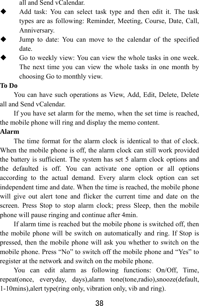  38  all and Send vCalendar.    Add task: You can select task type and then edit it. The task types are as following: Reminder, Meeting, Course, Date, Call, Anniversary.  Jump to date: You can move to the calendar of the specified date.  Go to weekly view: You can view the whole tasks in one week. The next time you can view the whole tasks in one month by choosing Go to monthly view.   To Do     You can have such operations as View, Add, Edit, Delete, Delete all and Send vCalendar.   If you have set alarm for the memo, when the set time is reached, the mobile phone will ring and display the memo content.   Alarm  The time format for the alarm clock is identical to that of clock. When the mobile phone is off, the alarm clock can still work provided the battery is sufficient. The system has set 5 alarm clock options and the defaulted is off. You can activate one option or all options according to the actual demand. Every alarm clock option can set independent time and date. When the time is reached, the mobile phone will give out alert tone and flicker the current time and date on the screen. Press Stop to stop alarm clock; press Sleep, then the mobile phone will pause ringing and continue after 4min.   If alarm time is reached but the mobile phone is switched off, then the mobile phone will be switch on automatically and ring. If Stop is pressed, then the mobile phone will ask you whether to switch on the mobile phone. Press “No” to switch off the mobile phone and “Yes” to register at the network and switch on the mobile phone.   You can edit alarm as following functions: On/Off, Time, repeat(once, everyday, days),alarm tone(tone,radio),snooze(default, 1-10mins),alert type(ring only, vibration only, vib and ring). 