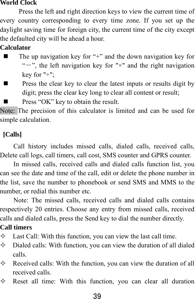  39  World Clock Press the left and right direction keys to view the current time of every country corresponding to every time zone. If you set up the daylight saving time for foreign city, the current time of the city except the defaulted city will be ahead a hour. Calculator  The up navigation key for “+” and the down navigation key for “－”, the left navigation key for &quot;×&quot; and the right navigation key for &quot;÷&quot;;    Press the clear key to clear the latest inputs or results digit by digit; press the clear key long to clear all content or result;    Press “OK” key to obtain the result.     Note: The precision of this calculator is limited and can be used for simple calculation.  [Calls] Call history includes missed calls, dialed calls, received calls, Delete call logs, call timers, call cost, SMS counter and GPRS counter. In missed calls, received calls and dialed calls function list, you can see the date and time of the call, edit or delete the phone number in the list, save the number to phonebook or send SMS and MMS to the number, or redial this number etc.   Note: The missed calls, received calls and dialed calls contains respectively 20 entries. Choose any entry from missed calls, received calls and dialed calls, press the Send key to dial the number directly.   Call timers  Last Call: With this function, you can view the last call time.  Dialed calls: With function, you can view the duration of all dialed calls.   Received calls: With the function, you can view the duration of all received calls.  Reset all time: With this function, you can clear all duration 