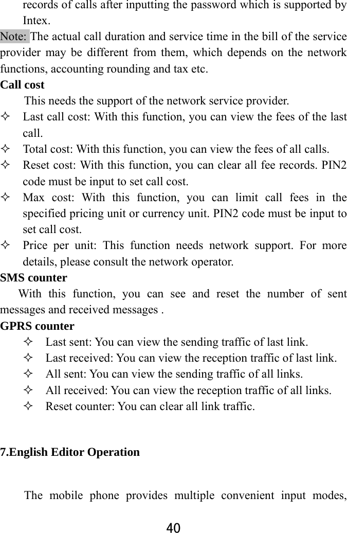  40  records of calls after inputting the password which is supported by Intex. Note: The actual call duration and service time in the bill of the service provider may be different from them, which depends on the network functions, accounting rounding and tax etc.   Call cost This needs the support of the network service provider.  Last call cost: With this function, you can view the fees of the last call.   Total cost: With this function, you can view the fees of all calls.  Reset cost: With this function, you can clear all fee records. PIN2 code must be input to set call cost.      Max cost: With this function, you can limit call fees in the specified pricing unit or currency unit. PIN2 code must be input to set call cost.    Price per unit: This function needs network support. For more details, please consult the network operator.   SMS counter With this function, you can see and reset the number of sent messages and received messages .   GPRS counter  Last sent: You can view the sending traffic of last link.    Last received: You can view the reception traffic of last link.  All sent: You can view the sending traffic of all links.  All received: You can view the reception traffic of all links.  Reset counter: You can clear all link traffic.   7.English Editor Operation   The mobile phone provides multiple convenient input modes, 