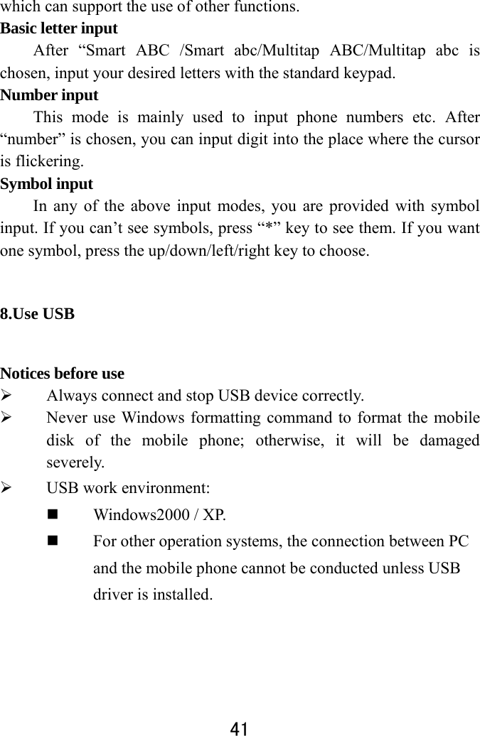  41  which can support the use of other functions. Basic letter input   After “Smart ABC /Smart abc/Multitap ABC/Multitap abc is chosen, input your desired letters with the standard keypad.   Number input   This mode is mainly used to input phone numbers etc. After “number” is chosen, you can input digit into the place where the cursor is flickering.   Symbol input   In any of the above input modes, you are provided with symbol input. If you can’t see symbols, press “*” key to see them. If you want one symbol, press the up/down/left/right key to choose.   8.Use USB   Notices before use    Always connect and stop USB device correctly.    Never use Windows formatting command to format the mobile disk of the mobile phone; otherwise, it will be damaged severely.   USB work environment:    Windows2000 / XP.    For other operation systems, the connection between PC and the mobile phone cannot be conducted unless USB driver is installed.   