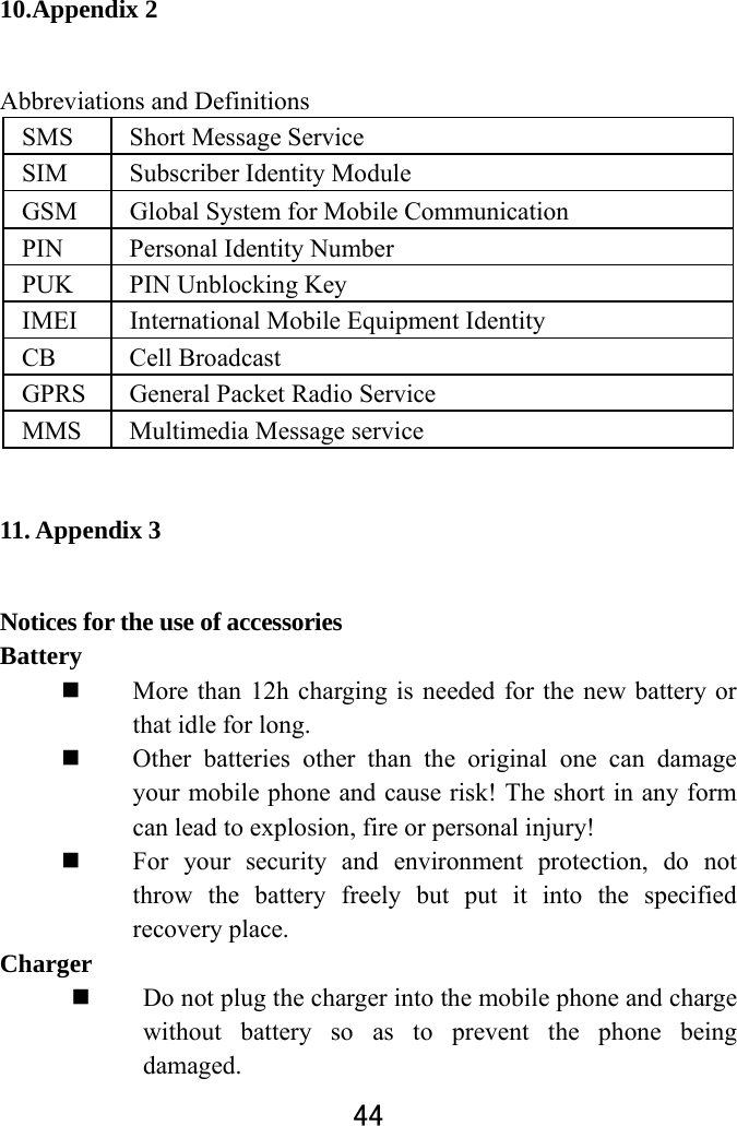  44  10.Appendix 2 Abbreviations and Definitions SMS  Short Message Service SIM  Subscriber Identity Module GSM  Global System for Mobile Communication PIN  Personal Identity Number PUK  PIN Unblocking Key IMEI  International Mobile Equipment Identity   CB Cell Broadcast  GPRS  General Packet Radio Service MMS  Multimedia Message service 11. Appendix 3 Notices for the use of accessories   Battery   More than 12h charging is needed for the new battery or that idle for long.    Other batteries other than the original one can damage your mobile phone and cause risk! The short in any form can lead to explosion, fire or personal injury!  For your security and environment protection, do not throw the battery freely but put it into the specified recovery place.   Charger   Do not plug the charger into the mobile phone and charge without battery so as to prevent the phone being damaged.  