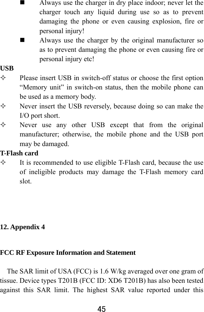  45   Always use the charger in dry place indoor; never let the charger touch any liquid during use so as to prevent damaging the phone or even causing explosion, fire or personal injury!    Always use the charger by the original manufacturer so as to prevent damaging the phone or even causing fire or personal injury etc! USB  Please insert USB in switch-off status or choose the first option “Memory unit” in switch-on status, then the mobile phone can be used as a memory body.    Never insert the USB reversely, because doing so can make the I/O port short.  Never use any other USB except that from the original manufacturer; otherwise, the mobile phone and the USB port may be damaged.   T-Flash card    It is recommended to use eligible T-Flash card, because the use of ineligible products may damage the T-Flash memory card slot.    12. Appendix 4 FCC RF Exposure Information and Statement  The SAR limit of USA (FCC) is 1.6 W/kg averaged over one gram of tissue. Device types T201B (FCC ID: XD6 T201B) has also been tested against this SAR limit. The highest SAR value reported under this 