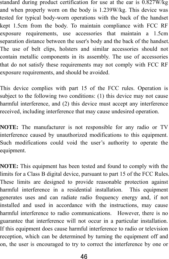  46  standard during product certification for use at the ear is 0.827W/kg and when properly worn on the body is 1.239W/kg. This device was tested for typical body-worn operations with the back of the handset kept 1.5cm from the body. To maintain compliance with FCC RF exposure requirements, use accessories that maintain a 1.5cm separation distance between the user&apos;s body and the back of the handset. The use of belt clips, holsters and similar accessories should not contain metallic components in its assembly. The use of accessories that do not satisfy these requirements may not comply with FCC RF exposure requirements, and should be avoided.  This device complies with part 15 of the FCC rules. Operation is subject to the following two conditions: (1) this device may not cause harmful interference, and (2) this device must accept any interference received, including interference that may cause undesired operation.  NOTE: The manufacturer is not responsible for any radio or TV interference caused by unauthorized modifications to this equipment. Such modifications could void the user’s authority to operate the equipment.  NOTE: This equipment has been tested and found to comply with the limits for a Class B digital device, pursuant to part 15 of the FCC Rules.   These limits are designed to provide reasonable protection against harmful interference in a residential installation.  This equipment generates uses and can radiate radio frequency energy and, if not installed and used in accordance with the instructions, may cause harmful interference to radio communications.    However, there is no guarantee that interference will not occur in a particular installation.  If this equipment does cause harmful interference to radio or television reception, which can be determined by turning the equipment off and on, the user is encouraged to try to correct the interference by one or 