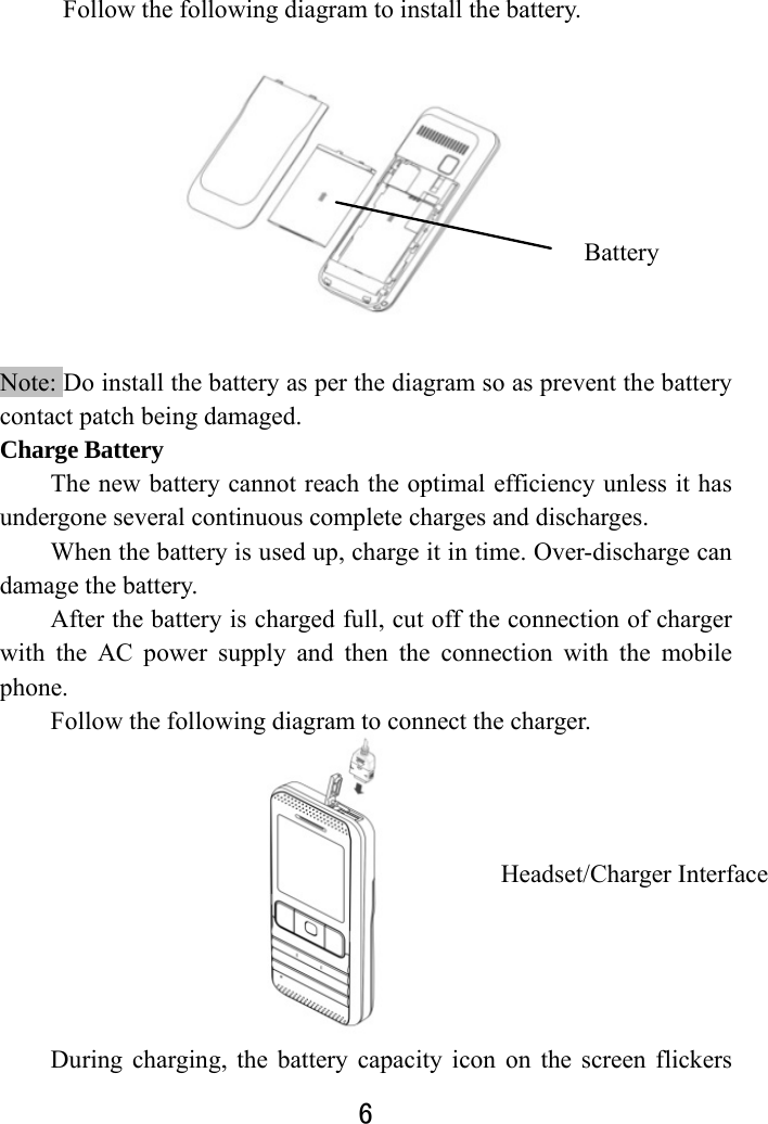  6            Follow the following diagram to install the battery.             Note: Do install the battery as per the diagram so as prevent the battery contact patch being damaged.   Charge Battery   The new battery cannot reach the optimal efficiency unless it has undergone several continuous complete charges and discharges. When the battery is used up, charge it in time. Over-discharge can damage the battery.   After the battery is charged full, cut off the connection of charger with the AC power supply and then the connection with the mobile phone.  Follow the following diagram to connect the charger.                       During charging, the battery capacity icon on the screen flickers Battery Headset/Charger Interface 