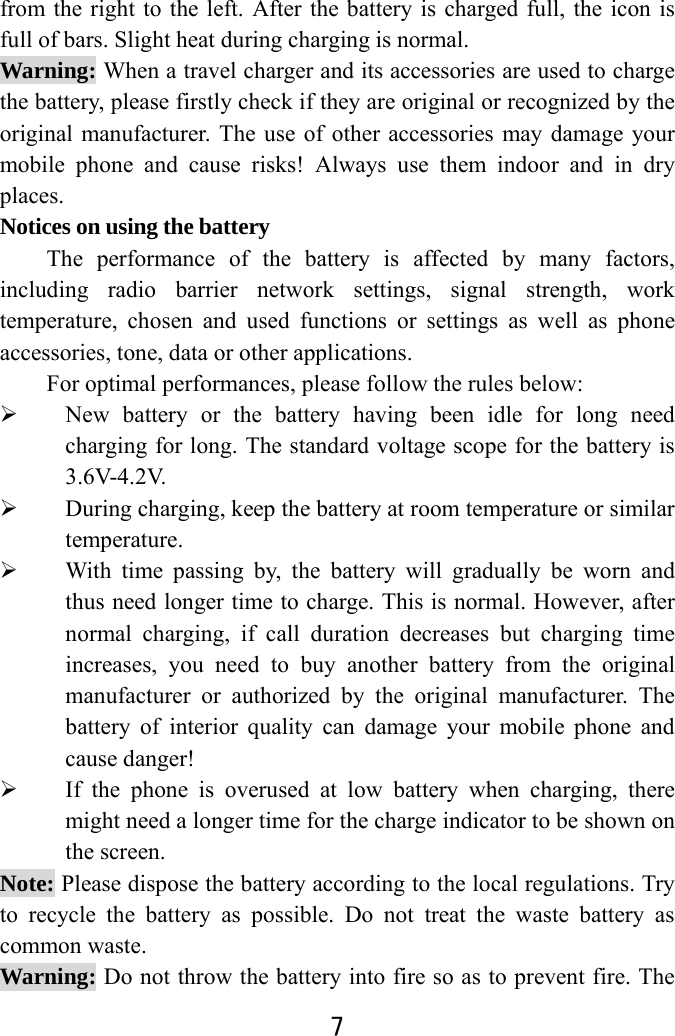  7  from the right to the left. After the battery is charged full, the icon is full of bars. Slight heat during charging is normal.   Warning: When a travel charger and its accessories are used to charge the battery, please firstly check if they are original or recognized by the original manufacturer. The use of other accessories may damage your mobile phone and cause risks! Always use them indoor and in dry places.  Notices on using the battery The performance of the battery is affected by many factors, including radio barrier network settings, signal strength, work temperature, chosen and used functions or settings as well as phone accessories, tone, data or other applications. For optimal performances, please follow the rules below:    New battery or the battery having been idle for long need charging for long. The standard voltage scope for the battery is 3.6V-4.2V.   During charging, keep the battery at room temperature or similar temperature.  With time passing by, the battery will gradually be worn and thus need longer time to charge. This is normal. However, after normal charging, if call duration decreases but charging time increases, you need to buy another battery from the original manufacturer or authorized by the original manufacturer. The battery of interior quality can damage your mobile phone and cause danger!  If the phone is overused at low battery when charging, there might need a longer time for the charge indicator to be shown on the screen. Note: Please dispose the battery according to the local regulations. Try to recycle the battery as possible. Do not treat the waste battery as common waste. Warning: Do not throw the battery into fire so as to prevent fire. The 