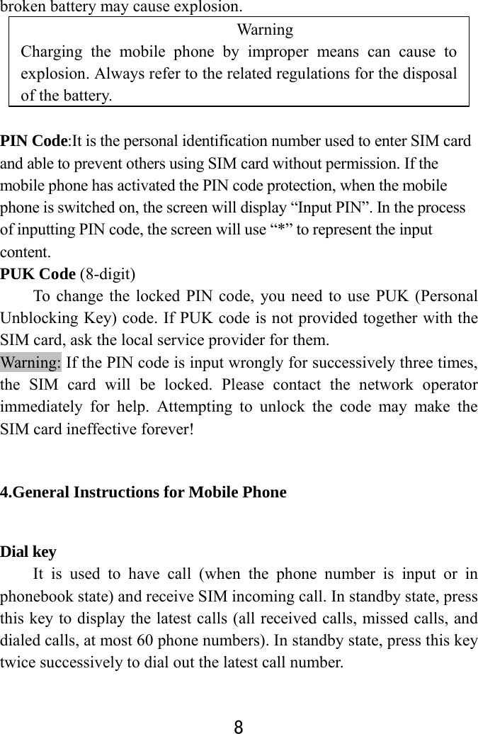  8  broken battery may cause explosion. Warning  Charging the mobile phone by improper means can cause to explosion. Always refer to the related regulations for the disposal of the battery.    PIN Code:It is the personal identification number used to enter SIM card and able to prevent others using SIM card without permission. If the mobile phone has activated the PIN code protection, when the mobile phone is switched on, the screen will display “Input PIN”. In the process of inputting PIN code, the screen will use “*” to represent the input content.  PUK Code (8-digit) To change the locked PIN code, you need to use PUK (Personal Unblocking Key) code. If PUK code is not provided together with the SIM card, ask the local service provider for them.   Warning: If the PIN code is input wrongly for successively three times, the SIM card will be locked. Please contact the network operator immediately for help. Attempting to unlock the code may make the SIM card ineffective forever!   4.General Instructions for Mobile Phone Dial key   It is used to have call (when the phone number is input or in phonebook state) and receive SIM incoming call. In standby state, press this key to display the latest calls (all received calls, missed calls, and dialed calls, at most 60 phone numbers). In standby state, press this key twice successively to dial out the latest call number.   