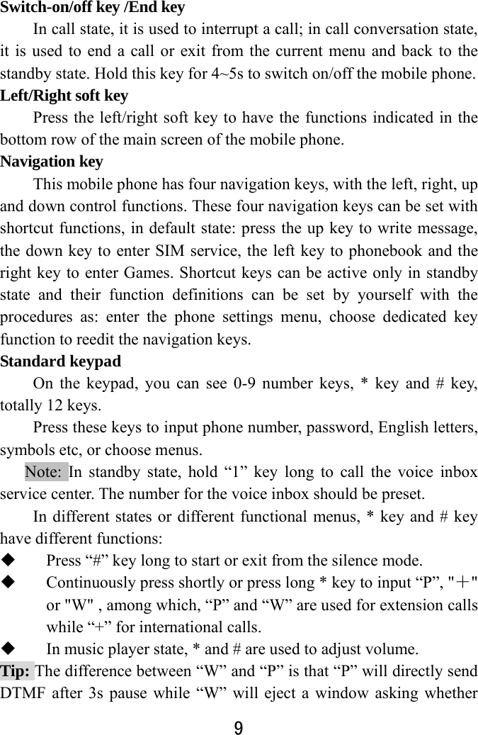  9  Switch-on/off key /End key In call state, it is used to interrupt a call; in call conversation state, it is used to end a call or exit from the current menu and back to the standby state. Hold this key for 4~5s to switch on/off the mobile phone.   Left/Right soft key Press the left/right soft key to have the functions indicated in the bottom row of the main screen of the mobile phone.   Navigation key   This mobile phone has four navigation keys, with the left, right, up and down control functions. These four navigation keys can be set with shortcut functions, in default state: press the up key to write message, the down key to enter SIM service, the left key to phonebook and the right key to enter Games. Shortcut keys can be active only in standby state and their function definitions can be set by yourself with the procedures as: enter the phone settings menu, choose dedicated key function to reedit the navigation keys.     Standard keypad On the keypad, you can see 0-9 number keys, * key and # key, totally 12 keys.   Press these keys to input phone number, password, English letters, symbols etc, or choose menus. Note: In standby state, hold “1” key long to call the voice inbox service center. The number for the voice inbox should be preset.  In different states or different functional menus, * key and # key have different functions:    Press “#” key long to start or exit from the silence mode.    Continuously press shortly or press long * key to input “P”, &quot;＋&quot; or &quot;W&quot; , among which, “P” and “W” are used for extension calls while “+” for international calls.  In music player state, * and # are used to adjust volume.   Tip: The difference between “W” and “P” is that “P” will directly send DTMF after 3s pause while “W” will eject a window asking whether 