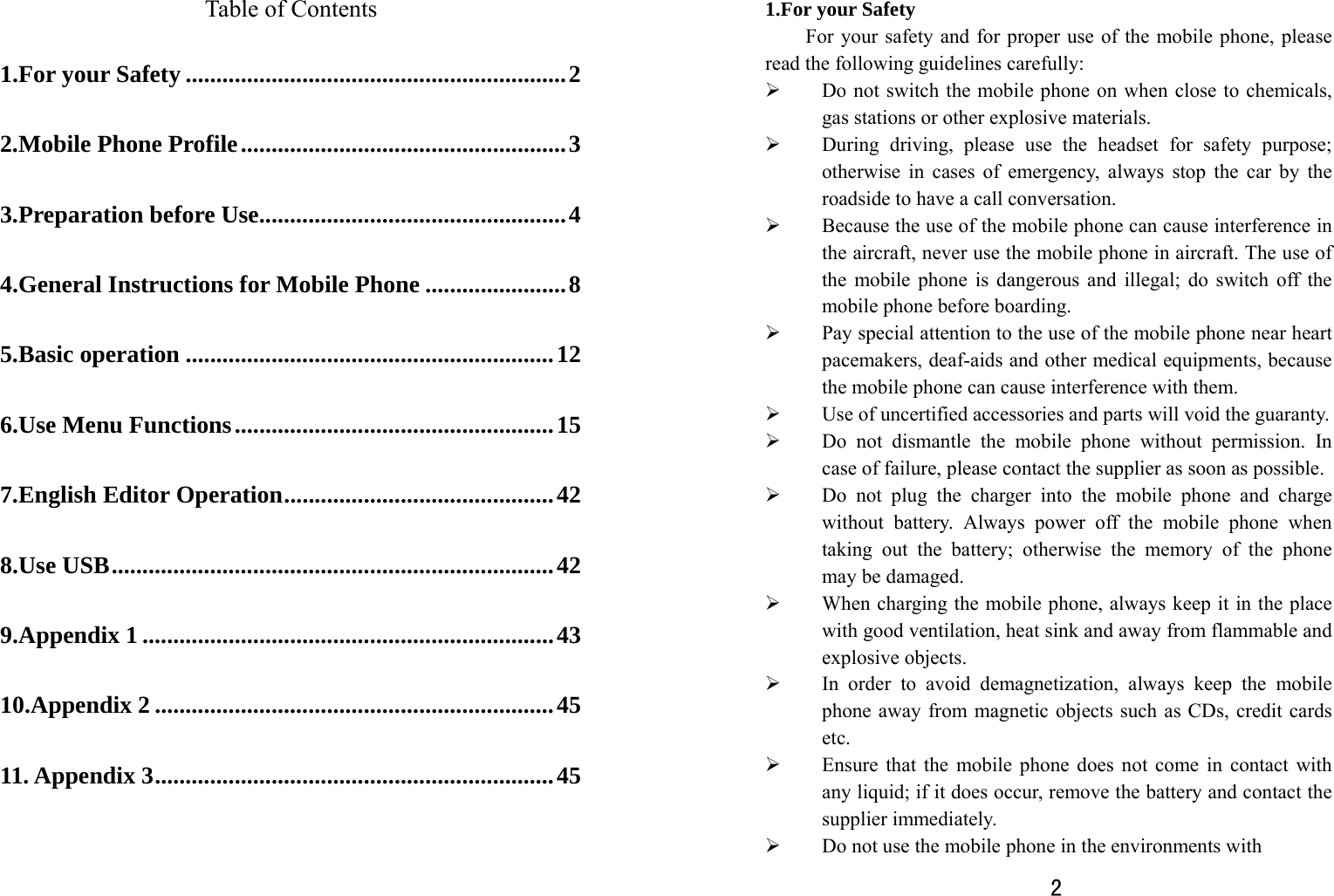   Table of Contents 1.For your Safety ..............................................................2 2.Mobile Phone Profile.....................................................3 3.Preparation before Use..................................................4 4.General Instructions for Mobile Phone .......................8 5.Basic operation ............................................................12 6.Use Menu Functions....................................................15 7.English Editor Operation............................................42 8.Use USB........................................................................42 9.Appendix 1 ...................................................................43 10.Appendix 2 .................................................................45 11. Appendix 3.................................................................45   2  1.For your Safety For your safety and for proper use of the mobile phone, please read the following guidelines carefully:   ¾ Do not switch the mobile phone on when close to chemicals, gas stations or other explosive materials. ¾ During driving, please use the headset for safety purpose; otherwise in cases of emergency, always stop the car by the roadside to have a call conversation.   ¾ Because the use of the mobile phone can cause interference in the aircraft, never use the mobile phone in aircraft. The use of the mobile phone is dangerous and illegal; do switch off the mobile phone before boarding.   ¾ Pay special attention to the use of the mobile phone near heart pacemakers, deaf-aids and other medical equipments, because the mobile phone can cause interference with them.   ¾ Use of uncertified accessories and parts will void the guaranty.   ¾ Do not dismantle the mobile phone without permission. In case of failure, please contact the supplier as soon as possible.   ¾ Do not plug the charger into the mobile phone and charge without battery. Always power off the mobile phone when taking out the battery; otherwise the memory of the phone may be damaged.   ¾ When charging the mobile phone, always keep it in the place with good ventilation, heat sink and away from flammable and explosive objects.   ¾ In order to avoid demagnetization, always keep the mobile phone away from magnetic objects such as CDs, credit cards etc.  ¾ Ensure that the mobile phone does not come in contact with any liquid; if it does occur, remove the battery and contact the supplier immediately.   ¾ Do not use the mobile phone in the environments with