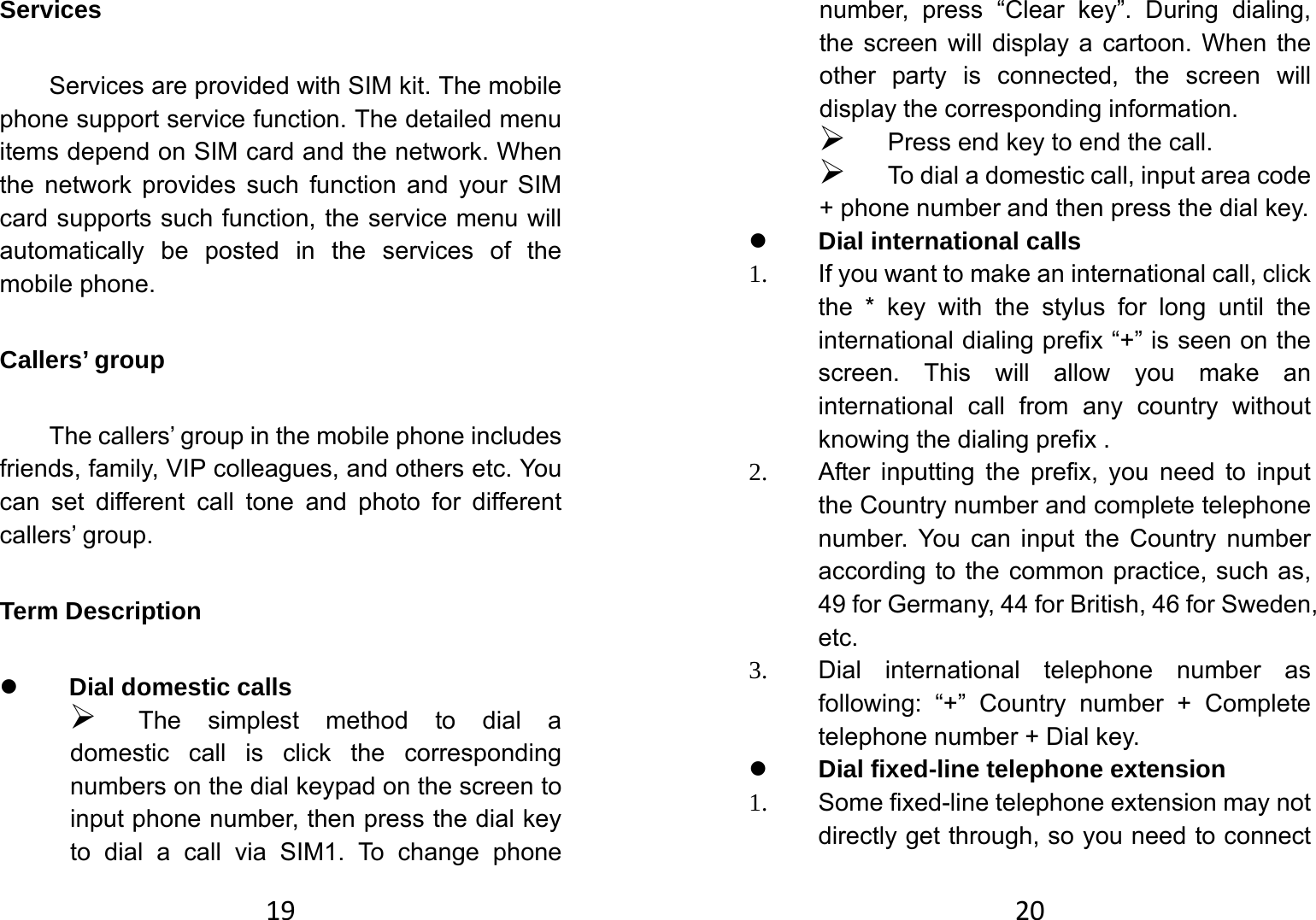 19Services  Services are provided with SIM kit. The mobile phone support service function. The detailed menu items depend on SIM card and the network. When the network provides such function and your SIM card supports such function, the service menu will automatically be posted in the services of the mobile phone.   Callers’ group   The callers’ group in the mobile phone includes friends, family, VIP colleagues, and others etc. You can set different call tone and photo for different callers’ group.   Term Description   z Dial domestic calls   ¾ The simplest method to dial a domestic call is click the corresponding numbers on the dial keypad on the screen to input phone number, then press the dial key to dial a call via SIM1. To change phone 20number, press “Clear key”. During dialing, the screen will display a cartoon. When the other party is connected, the screen will display the corresponding information.   ¾ Press end key to end the call.   ¾ To dial a domestic call, input area code + phone number and then press the dial key. z Dial international calls 1.  If you want to make an international call, click the * key with the stylus for long until the international dialing prefix “+” is seen on the screen. This will allow you make an international call from any country without knowing the dialing prefix . 2.  After inputting the prefix, you need to input the Country number and complete telephone number. You can input the Country number according to the common practice, such as, 49 for Germany, 44 for British, 46 for Sweden, etc. 3. Dial international telephone number as following: “+” Country number + Complete telephone number + Dial key. z Dial fixed-line telephone extension 1.  Some fixed-line telephone extension may not directly get through, so you need to connect 