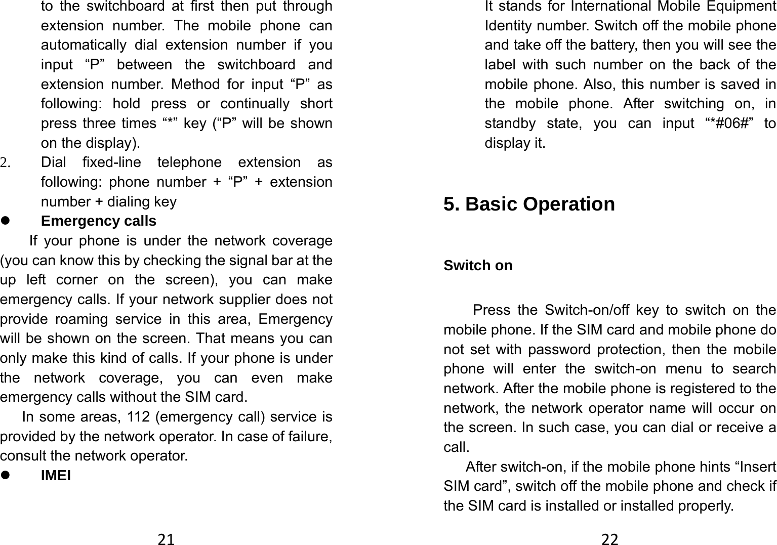 21to the switchboard at first then put through extension number. The mobile phone can automatically dial extension number if you input “P” between the switchboard and extension number. Method for input “P” as following: hold press or continually short press three times “*” key (“P” will be shown on the display). 2. Dial fixed-line telephone extension as following: phone number + “P” + extension number + dialing key z Emergency calls If your phone is under the network coverage (you can know this by checking the signal bar at the up left corner on the screen), you can make emergency calls. If your network supplier does not provide roaming service in this area, Emergency will be shown on the screen. That means you can only make this kind of calls. If your phone is under the network coverage, you can even make emergency calls without the SIM card. In some areas, 112 (emergency call) service is provided by the network operator. In case of failure, consult the network operator.   z IMEI 22It stands for International Mobile Equipment Identity number. Switch off the mobile phone and take off the battery, then you will see the label with such number on the back of the mobile phone. Also, this number is saved in the mobile phone. After switching on, in standby state, you can input “*#06#” to display it.   5. Basic Operation   Switch on   Press the Switch-on/off key to switch on the mobile phone. If the SIM card and mobile phone do not set with password protection, then the mobile phone will enter the switch-on menu to search network. After the mobile phone is registered to the network, the network operator name will occur on the screen. In such case, you can dial or receive a call.  After switch-on, if the mobile phone hints “Insert SIM card”, switch off the mobile phone and check if the SIM card is installed or installed properly.   