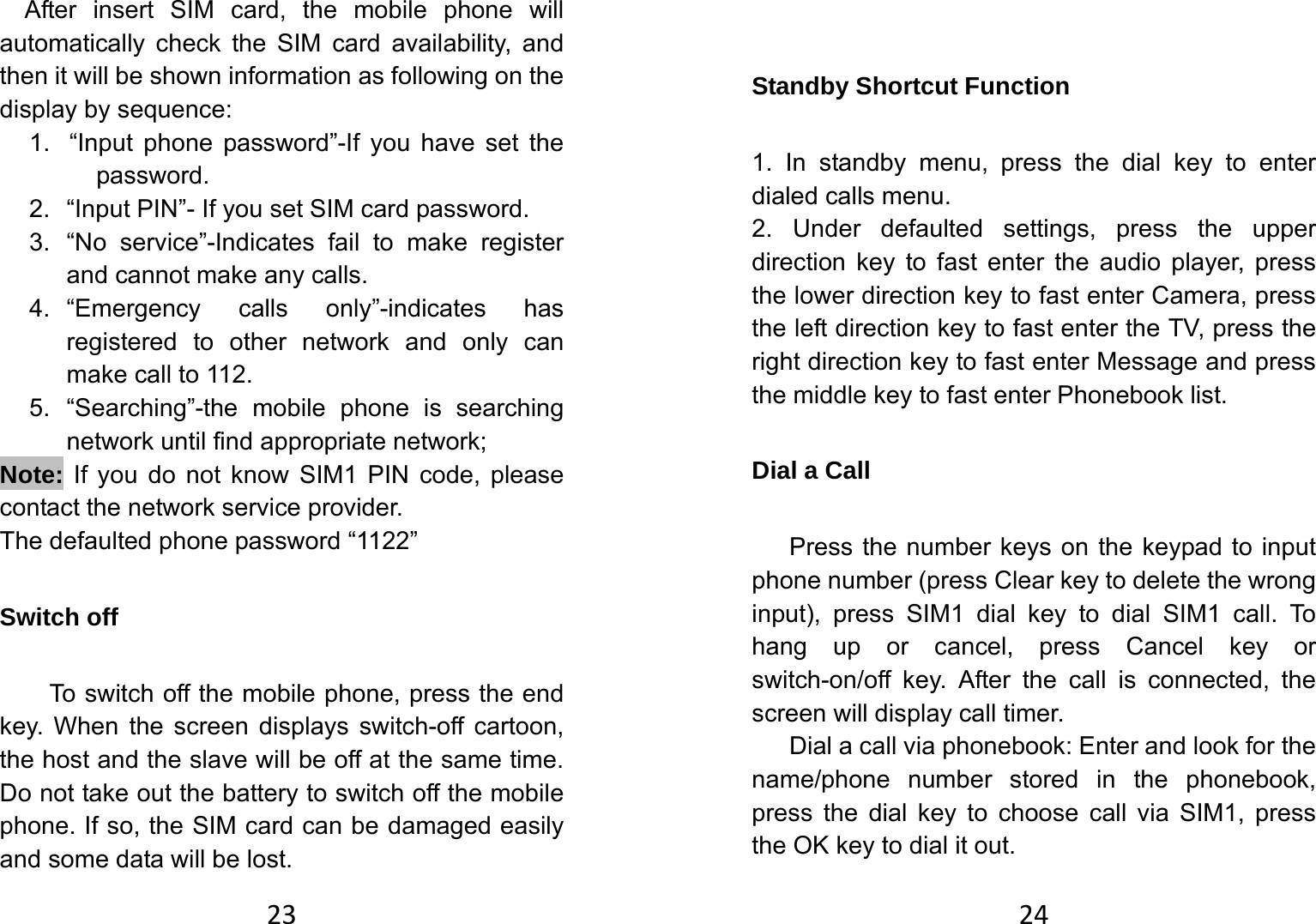 23After insert SIM card, the mobile phone will automatically check the SIM card availability, and then it will be shown information as following on the display by sequence: 1.  “Input phone password”-If you have set the password. 2.  “Input PIN”- If you set SIM card password.   3.  “No service”-Indicates fail to make register and cannot make any calls. 4. “Emergency calls only”-indicates has registered to other network and only can make call to 112. 5. “Searching”-the mobile phone is searching network until find appropriate network; Note: If you do not know SIM1 PIN code, please contact the network service provider.   The defaulted phone password “1122” Switch off   To switch off the mobile phone, press the end key. When the screen displays switch-off cartoon, the host and the slave will be off at the same time. Do not take out the battery to switch off the mobile phone. If so, the SIM card can be damaged easily and some data will be lost.   24 Standby Shortcut Function   1. In standby menu, press the dial key to enter dialed calls menu.   2. Under defaulted settings, press the upper direction key to fast enter the audio player, press the lower direction key to fast enter Camera, press the left direction key to fast enter the TV, press the right direction key to fast enter Message and press the middle key to fast enter Phonebook list. Dial a Call Press the number keys on the keypad to input phone number (press Clear key to delete the wrong input), press SIM1 dial key to dial SIM1 call. To hang up or cancel, press Cancel key or switch-on/off key. After the call is connected, the screen will display call timer.   Dial a call via phonebook: Enter and look for the name/phone number stored in the phonebook, press the dial key to choose call via SIM1, press the OK key to dial it out.   