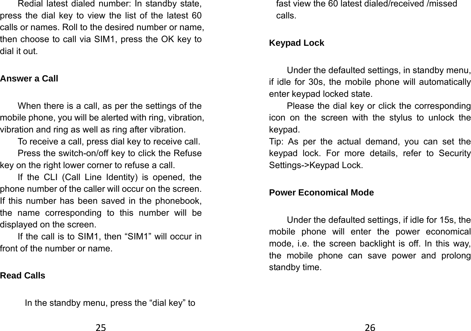 25Redial latest dialed number: In standby state, press the dial key to view the list of the latest 60 calls or names. Roll to the desired number or name, then choose to call via SIM1, press the OK key to dial it out. Answer a Call   When there is a call, as per the settings of the mobile phone, you will be alerted with ring, vibration, vibration and ring as well as ring after vibration.     To receive a call, press dial key to receive call.   Press the switch-on/off key to click the Refuse key on the right lower corner to refuse a call.   If the CLI (Call Line Identity) is opened, the phone number of the caller will occur on the screen. If this number has been saved in the phonebook, the name corresponding to this number will be displayed on the screen. If the call is to SIM1, then “SIM1” will occur in front of the number or name.   Read Calls In the standby menu, press the “dial key” to 26fast view the 60 latest dialed/received /missed calls. Keypad Lock   Under the defaulted settings, in standby menu, if idle for 30s, the mobile phone will automatically enter keypad locked state.   Please the dial key or click the corresponding icon on the screen with the stylus to unlock the keypad. Tip: As per the actual demand, you can set the keypad lock. For more details, refer to Security Settings-&gt;Keypad Lock.   Power Economical Mode Under the defaulted settings, if idle for 15s, the mobile phone will enter the power economical mode, i.e. the screen backlight is off. In this way, the mobile phone can save power and prolong standby time.   