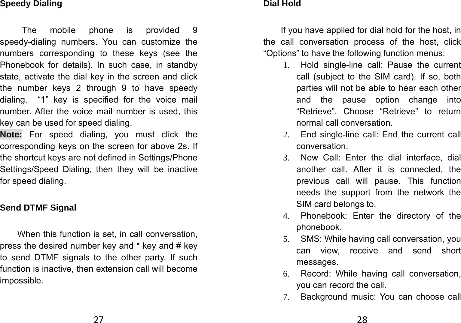 27Speedy Dialing   The mobile phone is provided 9 speedy-dialing numbers. You can customize the numbers corresponding to these keys (see the Phonebook for details). In such case, in standby state, activate the dial key in the screen and click the number keys 2 through 9 to have speedy dialing.  “1” key is specified for the voice mail number. After the voice mail number is used, this key can be used for speed dialing.   Note: For speed dialing, you must click the corresponding keys on the screen for above 2s. If the shortcut keys are not defined in Settings/Phone Settings/Speed Dialing, then they will be inactive for speed dialing.   Send DTMF Signal   When this function is set, in call conversation, press the desired number key and * key and # key to send DTMF signals to the other party. If such function is inactive, then extension call will become impossible.  28Dial Hold   If you have applied for dial hold for the host, in the call conversation process of the host, click “Options” to have the following function menus:   1.   Hold single-line call: Pause the current call (subject to the SIM card). If so, both parties will not be able to hear each other and the pause option change into “Retrieve”. Choose “Retrieve” to return normal call conversation. 2.   End single-line call: End the current call conversation.  3.   New Call: Enter the dial interface, dial another call. After it is connected, the previous call will pause. This function needs the support from the network the SIM card belongs to.   4.   Phonebook: Enter the directory of the phonebook.  5.    SMS: While having call conversation, you can view, receive and send short messages.  6.   Record: While having call conversation, you can record the call.   7.   Background music: You can choose call 