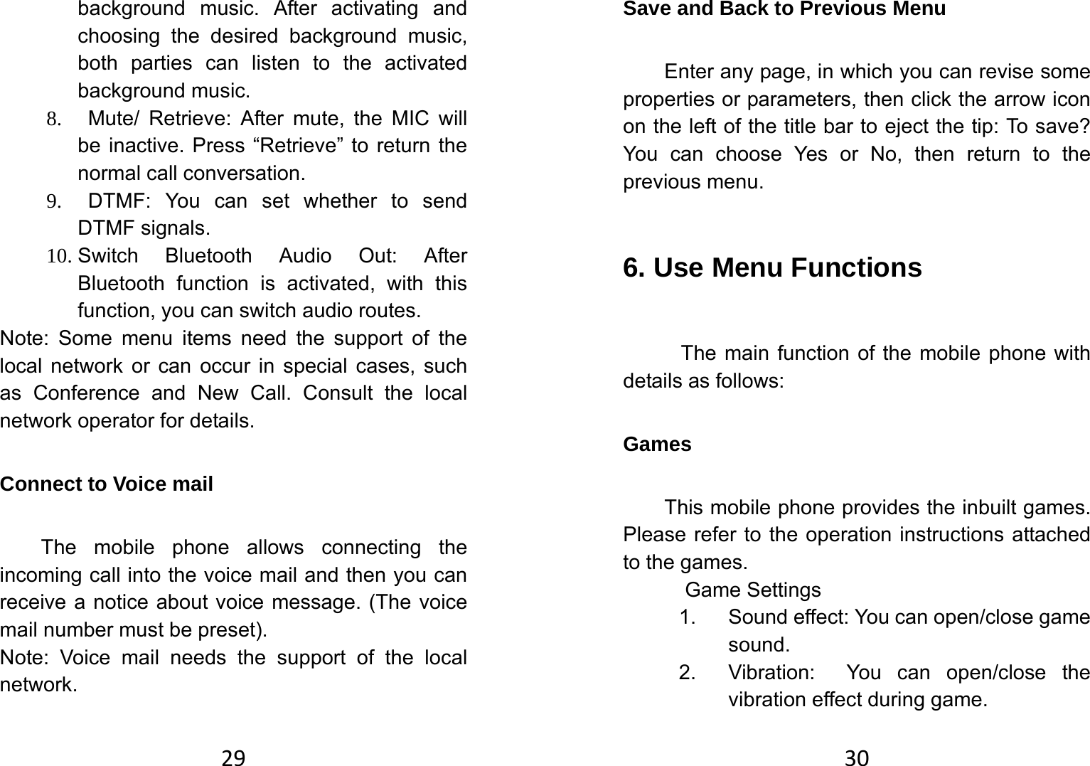 29background music. After activating and choosing the desired background music, both parties can listen to the activated background music. 8.   Mute/ Retrieve: After mute, the MIC will be inactive. Press “Retrieve” to return the normal call conversation. 9.  DTMF: You can set whether to send DTMF signals.   10. Switch Bluetooth Audio Out: After Bluetooth function is activated, with this function, you can switch audio routes.   Note: Some menu items need the support of the local network or can occur in special cases, such as Conference and New Call. Consult the local network operator for details.   Connect to Voice mail   The mobile phone allows connecting the incoming call into the voice mail and then you can receive a notice about voice message. (The voice mail number must be preset).   Note: Voice mail needs the support of the local network.   30Save and Back to Previous Menu Enter any page, in which you can revise some properties or parameters, then click the arrow icon on the left of the title bar to eject the tip: To save? You can choose Yes or No, then return to the previous menu.   6. Use Menu Functions   The main function of the mobile phone with details as follows:   Games This mobile phone provides the inbuilt games. Please refer to the operation instructions attached to the games.         Game Settings 1. Sound effect: You can open/close game sound.  2.  Vibration:  You can open/close the vibration effect during game.   