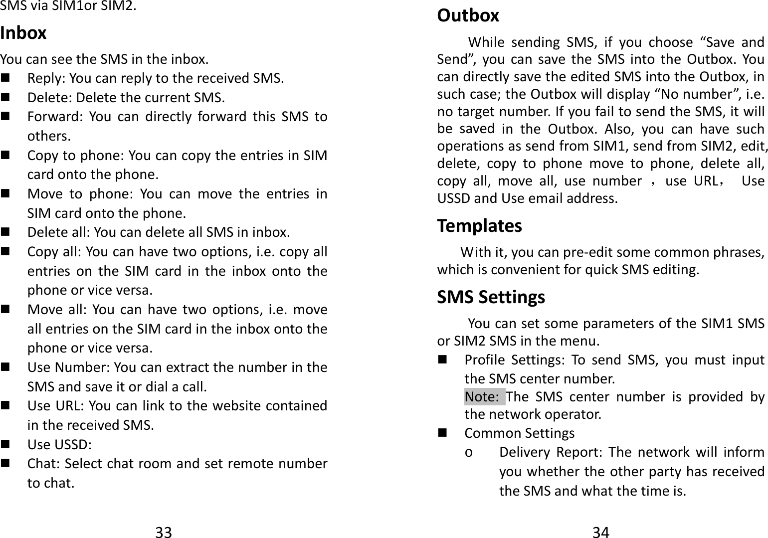 33SMSviaSIM1orSIM2.InboxYoucanseetheSMSintheinbox. Reply:YoucanreplytothereceivedSMS. Delete:DeletethecurrentSMS. Forward:YoucandirectlyforwardthisSMStoothers. Copytophone:YoucancopytheentriesinSIMcardontothephone. Movetophone:YoucanmovetheentriesinSIMcardontothephone. Deleteall:YoucandeleteallSMSininbox. Copyall:Youcanhavetwooptions,i.e.copyallentriesontheSIMcardintheinboxontothephoneorviceversa. Moveall:Youcanhavetwooptions,i.e.moveallentriesontheSIMcardintheinboxontothephoneorviceversa. UseNumber:YoucanextractthenumberintheSMSandsaveitordialacall. UseURL:YoucanlinktothewebsitecontainedinthereceivedSMS. UseUSSD: Chat:Selectchatroomandsetremotenumbertochat.34OutboxWhilesendingSMS,ifyouchoose“SaveandSend”,youcansavetheSMSintotheOutbox.YoucandirectlysavetheeditedSMSintotheOutbox,insuchcase;theOutboxwilldisplay“Nonumber”,i.e.notargetnumber.IfyoufailtosendtheSMS,itwillbesavedintheOutbox.Also,youcanhavesuchoperationsassendfromSIM1,sendfromSIM2,edit,delete,copytophonemovetophone,deleteall,copyall,moveall,usenumber，useURL，UseUSSDandUseemailaddress.TemplatesWithit,youcanpre‐editsomecommonphrases,whichisconvenientforquickSMSediting.SMSSettingsYoucansetsomeparametersoftheSIM1SMSorSIM2SMSinthemenu. ProfileSettings:TosendSMS,youmustinputtheSMScenternumber.Note:TheSMScenternumberisprovidedbythenetworkoperator. CommonSettingso DeliveryReport:ThenetworkwillinformyouwhethertheotherpartyhasreceivedtheSMSandwhatthetimeis.