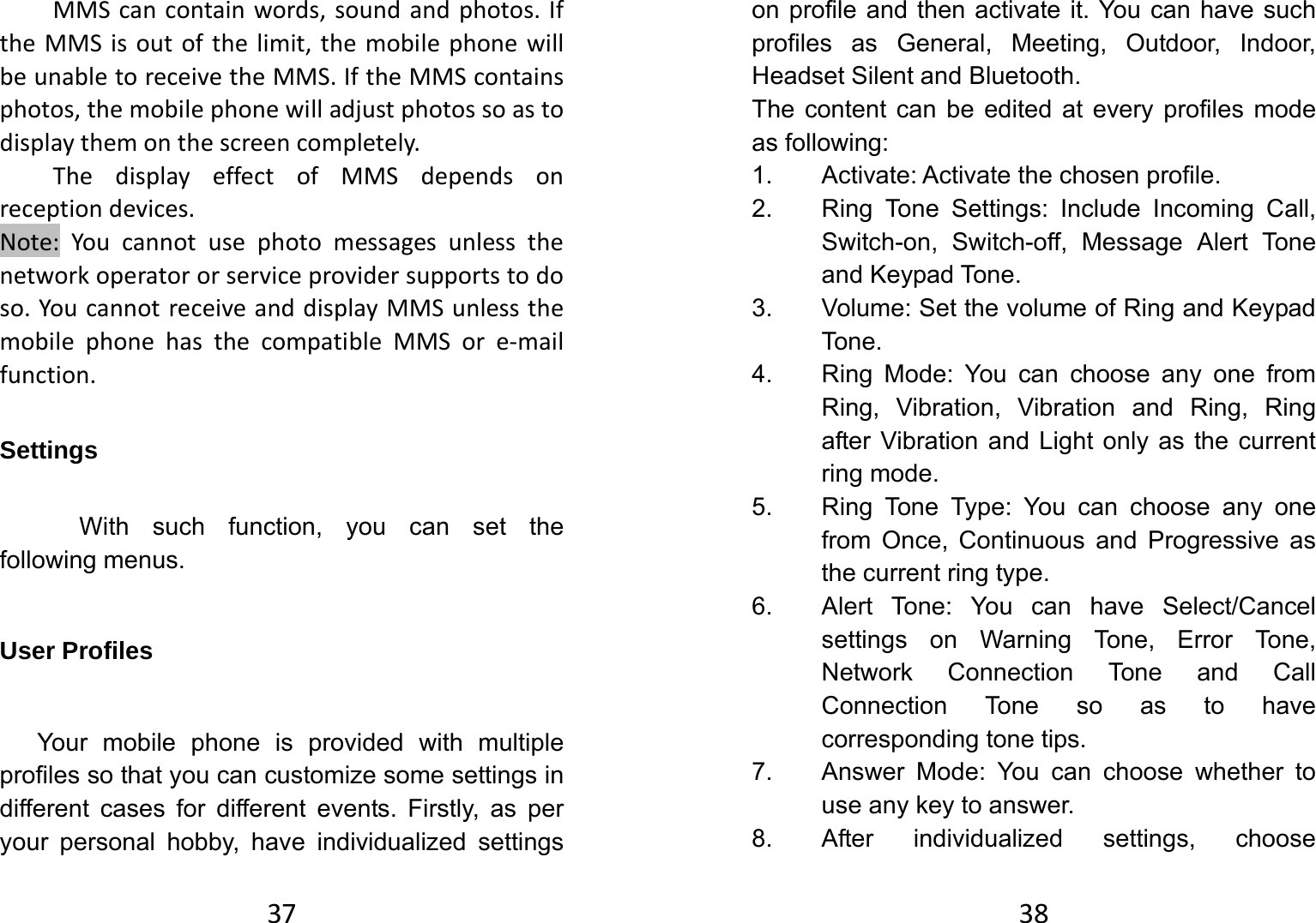 37MMScancontainwords,soundandphotos.IftheMMSisoutofthelimit,themobilephonewillbeunabletoreceivetheMMS.IftheMMScontainsphotos,themobilephonewilladjustphotossoastodisplaythemonthescreencompletely.ThedisplayeffectofMMSdependsonreceptiondevices.Note:Youcannotusephotomessagesunlessthenetworkoperatororserviceprovidersupportstodoso.YoucannotreceiveanddisplayMMSunlessthemobilephonehasthecompatibleMMSore‐mailfunction.Settings With such function, you can set the following menus.   User Profiles Your mobile phone is provided with multiple profiles so that you can customize some settings in different cases for different events. Firstly, as per your personal hobby, have individualized settings 38on profile and then activate it. You can have such profiles as General, Meeting, Outdoor, Indoor, Headset Silent and Bluetooth.   The content can be edited at every profiles mode as following: 1. Activate: Activate the chosen profile. 2.  Ring Tone Settings: Include Incoming Call, Switch-on, Switch-off, Message Alert Tone and Keypad Tone. 3.  Volume: Set the volume of Ring and Keypad Tone. 4.  Ring Mode: You can choose any one from Ring, Vibration, Vibration and Ring, Ring after Vibration and Light only as the current ring mode. 5.  Ring Tone Type: You can choose any one from Once, Continuous and Progressive as the current ring type. 6.  Alert Tone: You can have Select/Cancel settings on Warning Tone, Error Tone, Network Connection Tone and Call Connection Tone so as to have corresponding tone tips. 7.  Answer Mode: You can choose whether to use any key to answer. 8.  After individualized settings, choose 