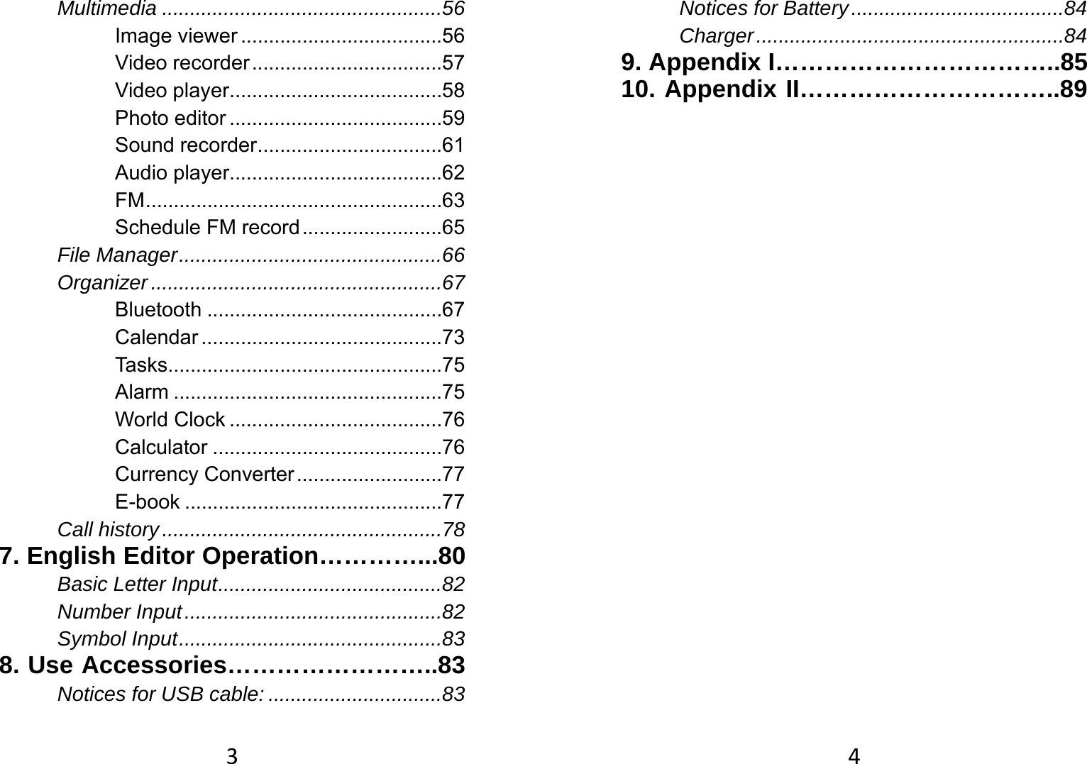 3Multimedia .................................................. 56 Image viewer .................................... 56 Video recorder .................................. 57 Video player ...................................... 58 Photo editor ...................................... 59 Sound recorder ................................. 61 Audio player...................................... 62 FM ..................................................... 63 Schedule FM record ......................... 65 File Manager ............................................... 66 Organizer .................................................... 67 Bluetooth .......................................... 67 Calendar ........................................... 73 Tasks ................................................. 75 Alarm ................................................ 75 World Clock ...................................... 76 Calculator ......................................... 76 Currency Converter .......................... 77 E-book .............................................. 77 Call history .................................................. 78 7. English Editor Operation…………...80 Basic Letter Input ........................................ 82 Number Input .............................................. 82 Symbol Input ............................................... 83 8. Use Accessories……………………..83 Notices for USB cable: ............................... 83 4Notices for Battery ...................................... 84 Charger ....................................................... 84 9. Appendix I……………………………..85 10. Appendix II…………………………..89 