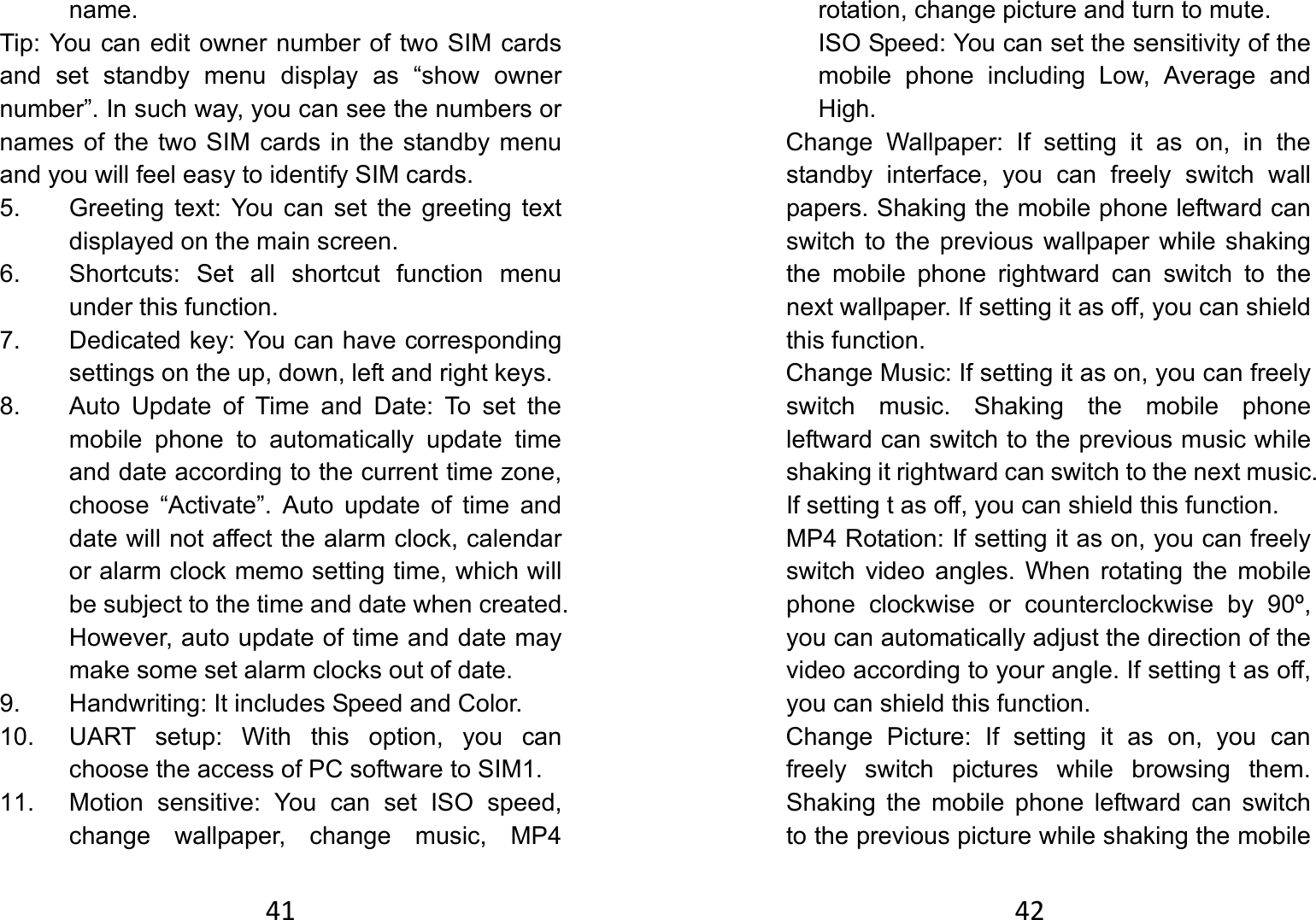 41name.  Tip: You can edit owner number of two SIM cards and set standby menu display as “show owner number”. In such way, you can see the numbers or names of the two SIM cards in the standby menu and you will feel easy to identify SIM cards.   5.  Greeting text: You can set the greeting text displayed on the main screen. 6.  Shortcuts: Set all shortcut function menu under this function. 7.  Dedicated key: You can have corresponding settings on the up, down, left and right keys.   8.  Auto Update of Time and Date: To set the mobile phone to automatically update time and date according to the current time zone, choose “Activate”. Auto update of time and date will not affect the alarm clock, calendar or alarm clock memo setting time, which will be subject to the time and date when created. However, auto update of time and date may make some set alarm clocks out of date.   9.  Handwriting: It includes Speed and Color. 10.  UART setup: With this option, you can choose the access of PC software to SIM1. 11.  Motion sensitive: You can set ISO speed, change wallpaper, change music, MP4 42rotation, change picture and turn to mute. ISO Speed: You can set the sensitivity of the mobile phone including Low, Average and High.     Change Wallpaper: If setting it as on, in the standby interface, you can freely switch wall papers. Shaking the mobile phone leftward can switch to the previous wallpaper while shaking the mobile phone rightward can switch to the next wallpaper. If setting it as off, you can shield this function.         Change Music: If setting it as on, you can freely switch music. Shaking the mobile phone leftward can switch to the previous music while shaking it rightward can switch to the next music. If setting t as off, you can shield this function.       MP4 Rotation: If setting it as on, you can freely switch video angles. When rotating the mobile phone clockwise or counterclockwise by 90º, you can automatically adjust the direction of the video according to your angle. If setting t as off, you can shield this function.    Change Picture: If setting it as on, you can freely switch pictures while browsing them. Shaking the mobile phone leftward can switch to the previous picture while shaking the mobile 