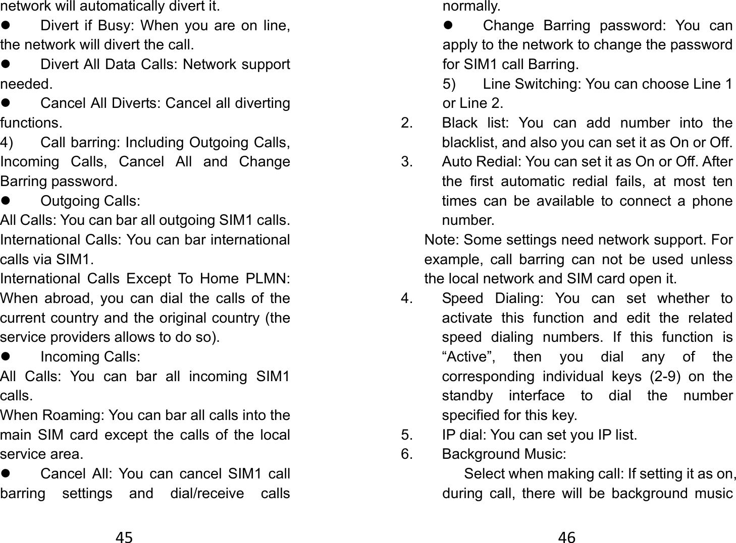 45network will automatically divert it. z  Divert if Busy: When you are on line, the network will divert the call. z  Divert All Data Calls: Network support needed. z  Cancel All Diverts: Cancel all diverting functions.   4)  Call barring: Including Outgoing Calls, Incoming Calls, Cancel All and Change Barring password. z Outgoing Calls:  All Calls: You can bar all outgoing SIM1 calls.   International Calls: You can bar international calls via SIM1.   International Calls Except To Home PLMN: When abroad, you can dial the calls of the current country and the original country (the service providers allows to do so).   z Incoming Calls:  All Calls: You can bar all incoming SIM1 calls. When Roaming: You can bar all calls into the main SIM card except the calls of the local service area. z  Cancel All: You can cancel SIM1 call barring settings and dial/receive calls 46normally.  z  Change Barring password: You can apply to the network to change the password for SIM1 call Barring.   5)  Line Switching: You can choose Line 1 or Line 2.   2.  Black list: You can add number into the blacklist, and also you can set it as On or Off. 3.  Auto Redial: You can set it as On or Off. After the first automatic redial fails, at most ten times can be available to connect a phone number.  Note: Some settings need network support. For example, call barring can not be used unless the local network and SIM card open it.   4.  Speed Dialing: You can set whether to activate this function and edit the related speed dialing numbers. If this function is “Active”, then you dial any of the corresponding individual keys (2-9) on the standby interface to dial the number specified for this key.   5.  IP dial: You can set you IP list.   6. Background Music:       Select when making call: If setting it as on, during call, there will be background music 