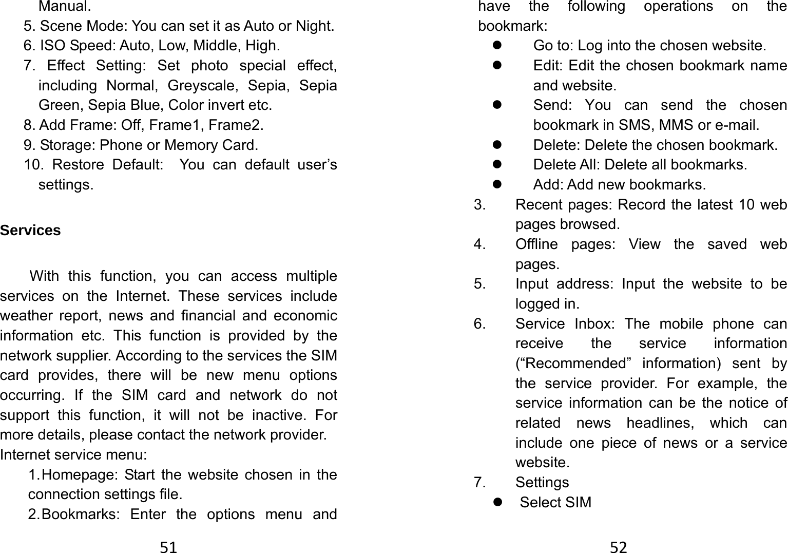 51Manual. 5. Scene Mode: You can set it as Auto or Night. 6. ISO Speed: Auto, Low, Middle, High. 7. Effect Setting: Set photo special effect, including Normal, Greyscale, Sepia, Sepia Green, Sepia Blue, Color invert etc. 8. Add Frame: Off, Frame1, Frame2. 9. Storage: Phone or Memory Card. 10. Restore Default:  You can default user’s settings.  Services With this function, you can access multiple services on the Internet. These services include weather report, news and financial and economic information etc. This function is provided by the network supplier. According to the services the SIM card provides, there will be new menu options occurring. If the SIM card and network do not support this function, it will not be inactive. For more details, please contact the network provider.   Internet service menu: 1. Homepage: Start the website chosen in the connection settings file.   2. Bookmarks: Enter the options menu and 52have the following operations on the bookmark:  z  Go to: Log into the chosen website.   z  Edit: Edit the chosen bookmark name and website.   z  Send: You can send the chosen bookmark in SMS, MMS or e-mail.   z  Delete: Delete the chosen bookmark.   z  Delete All: Delete all bookmarks.   z  Add: Add new bookmarks.   3.  Recent pages: Record the latest 10 web pages browsed.   4.  Offline pages: View the saved web pages. 5.  Input address: Input the website to be logged in.   6.  Service Inbox: The mobile phone can receive the service information (“Recommended” information) sent by the service provider. For example, the service information can be the notice of related news headlines, which can include one piece of news or a service website.  7. Settings  z Select SIM 